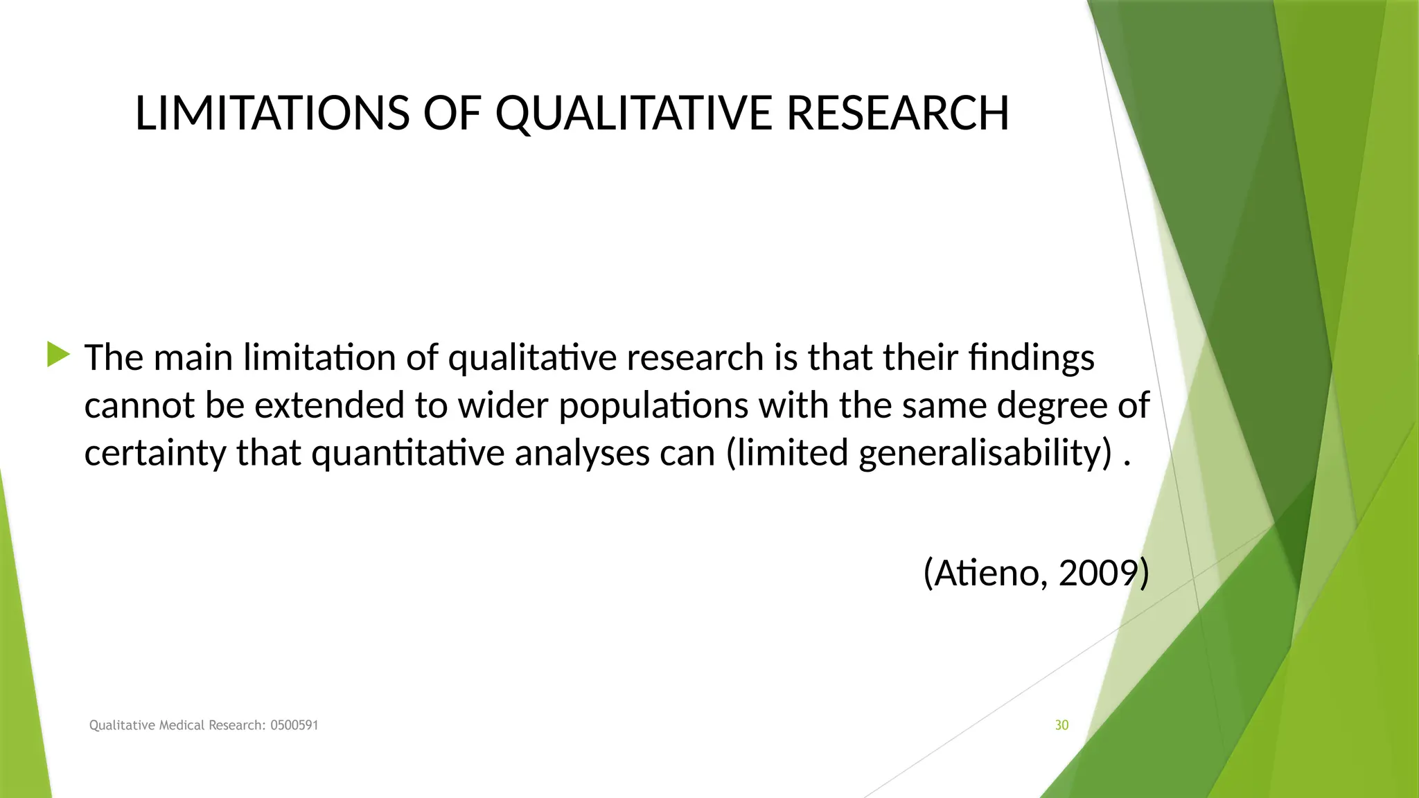 Qualitative Medical Research: 0500591 30
LIMITATIONS OF QUALITATIVE RESEARCH
 The main limitation of qualitative research is that their findings
cannot be extended to wider populations with the same degree of
certainty that quantitative analyses can (limited generalisability) .
(Atieno, 2009)
 