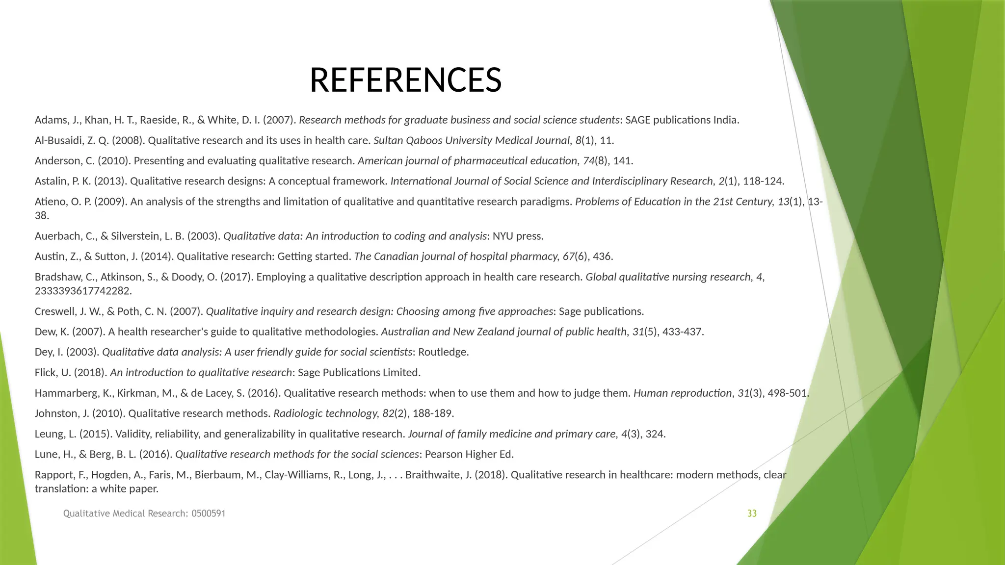 Qualitative Medical Research: 0500591 33
REFERENCES
Adams, J., Khan, H. T., Raeside, R., & White, D. I. (2007). Research methods for graduate business and social science students: SAGE publications India.
Al-Busaidi, Z. Q. (2008). Qualitative research and its uses in health care. Sultan Qaboos University Medical Journal, 8(1), 11.
Anderson, C. (2010). Presenting and evaluating qualitative research. American journal of pharmaceutical education, 74(8), 141.
Astalin, P. K. (2013). Qualitative research designs: A conceptual framework. International Journal of Social Science and Interdisciplinary Research, 2(1), 118-124.
Atieno, O. P. (2009). An analysis of the strengths and limitation of qualitative and quantitative research paradigms. Problems of Education in the 21st Century, 13(1), 13-
38.
Auerbach, C., & Silverstein, L. B. (2003). Qualitative data: An introduction to coding and analysis: NYU press.
Austin, Z., & Sutton, J. (2014). Qualitative research: Getting started. The Canadian journal of hospital pharmacy, 67(6), 436.
Bradshaw, C., Atkinson, S., & Doody, O. (2017). Employing a qualitative description approach in health care research. Global qualitative nursing research, 4,
2333393617742282.
Creswell, J. W., & Poth, C. N. (2007). Qualitative inquiry and research design: Choosing among five approaches: Sage publications.
Dew, K. (2007). A health researcher's guide to qualitative methodologies. Australian and New Zealand journal of public health, 31(5), 433-437.
Dey, I. (2003). Qualitative data analysis: A user friendly guide for social scientists: Routledge.
Flick, U. (2018). An introduction to qualitative research: Sage Publications Limited.
Hammarberg, K., Kirkman, M., & de Lacey, S. (2016). Qualitative research methods: when to use them and how to judge them. Human reproduction, 31(3), 498-501.
Johnston, J. (2010). Qualitative research methods. Radiologic technology, 82(2), 188-189.
Leung, L. (2015). Validity, reliability, and generalizability in qualitative research. Journal of family medicine and primary care, 4(3), 324.
Lune, H., & Berg, B. L. (2016). Qualitative research methods for the social sciences: Pearson Higher Ed.
Rapport, F., Hogden, A., Faris, M., Bierbaum, M., Clay-Williams, R., Long, J., . . . Braithwaite, J. (2018). Qualitative research in healthcare: modern methods, clear
translation: a white paper.
 