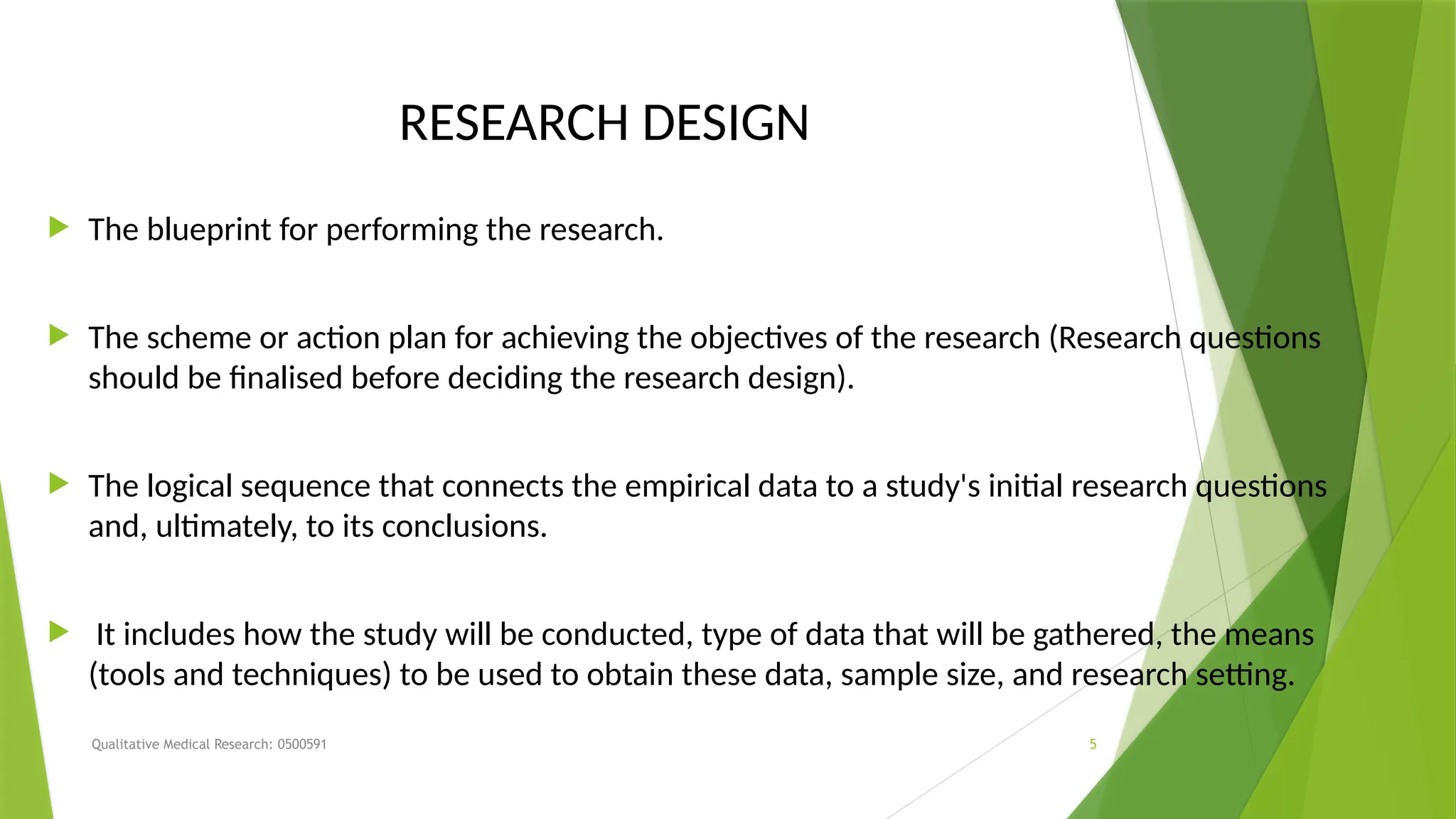 Qualitative Medical Research: 0500591 5
RESEARCH DESIGN
 The blueprint for performing the research.
 The scheme or action plan for achieving the objectives of the research (Research questions
should be finalised before deciding the research design).
 The logical sequence that connects the empirical data to a study's initial research questions
and, ultimately, to its conclusions.
 It includes how the study will be conducted, type of data that will be gathered, the means
(tools and techniques) to be used to obtain these data, sample size, and research setting.
 