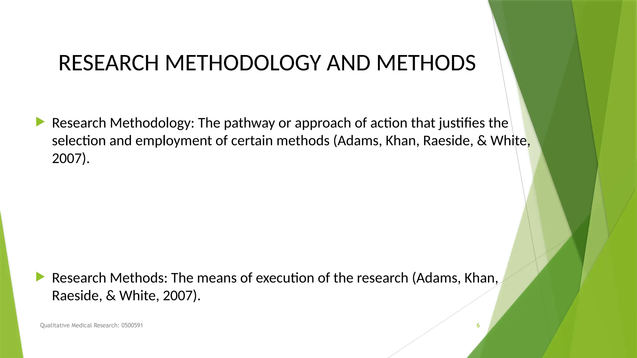 Qualitative Medical Research: 0500591 6
RESEARCH METHODOLOGY AND METHODS
 Research Methodology: The pathway or approach of action that justifies the
selection and employment of certain methods (Adams, Khan, Raeside, & White,
2007).
 Research Methods: The means of execution of the research (Adams, Khan,
Raeside, & White, 2007).
 