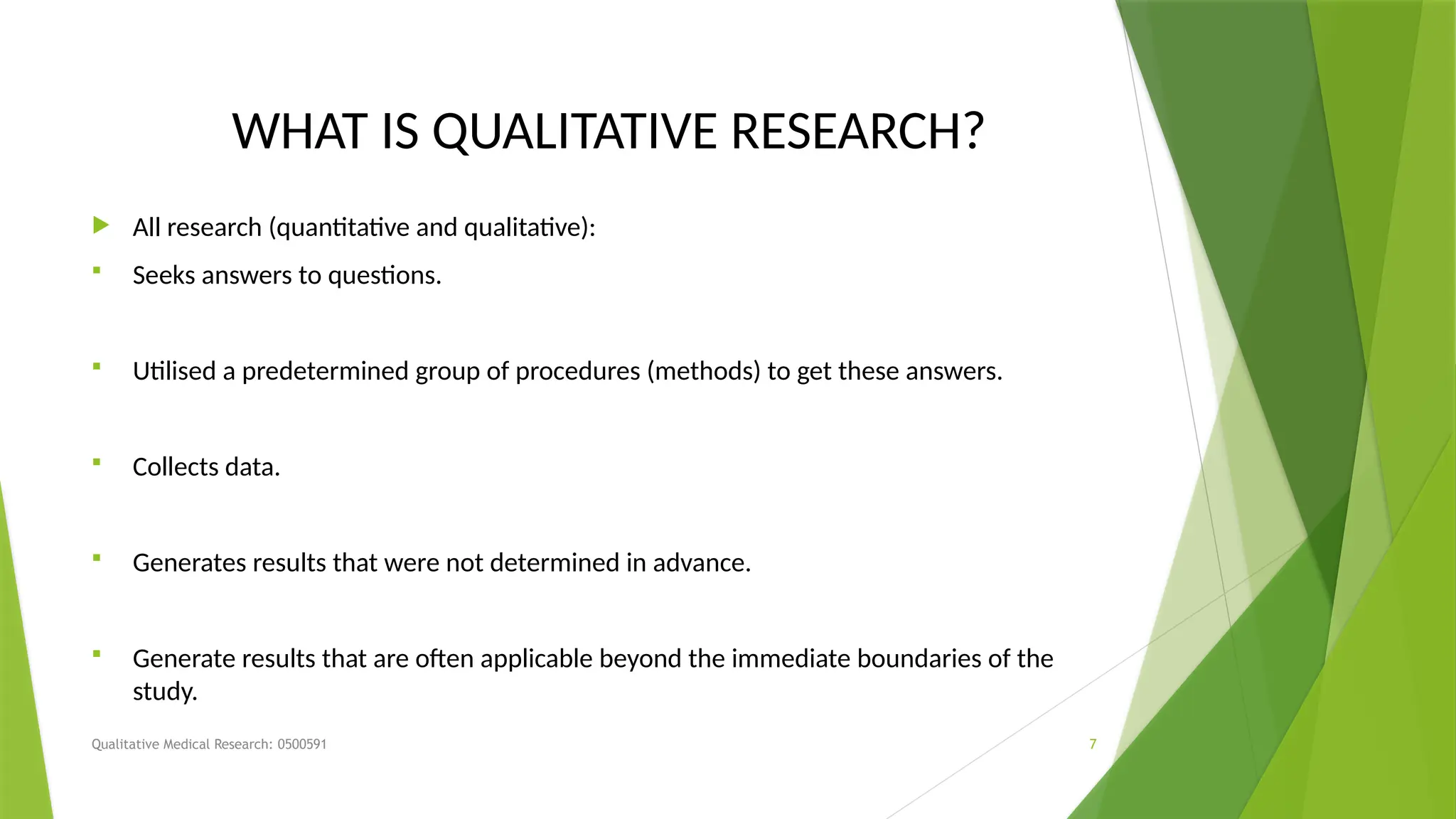 Qualitative Medical Research: 0500591 7
WHAT IS QUALITATIVE RESEARCH?
 All research (quantitative and qualitative):
 Seeks answers to questions.
 Utilised a predetermined group of procedures (methods) to get these answers.
 Collects data.
 Generates results that were not determined in advance.
 Generate results that are often applicable beyond the immediate boundaries of the
study.
 