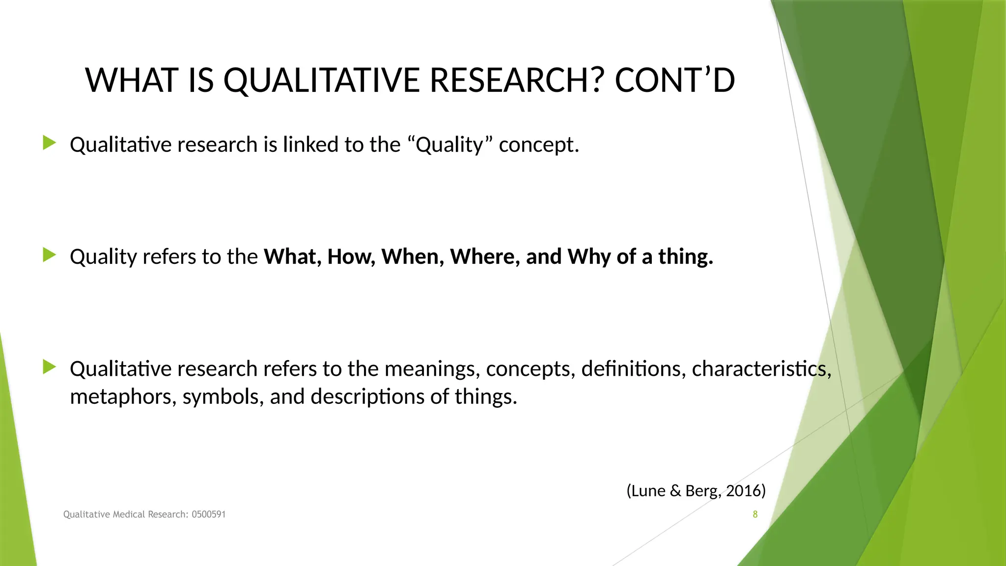 Qualitative Medical Research: 0500591 8
WHAT IS QUALITATIVE RESEARCH? CONT’D
 Qualitative research is linked to the “Quality” concept.
 Quality refers to the What, How, When, Where, and Why of a thing.
 Qualitative research refers to the meanings, concepts, definitions, characteristics,
metaphors, symbols, and descriptions of things.
(Lune & Berg, 2016)
 
