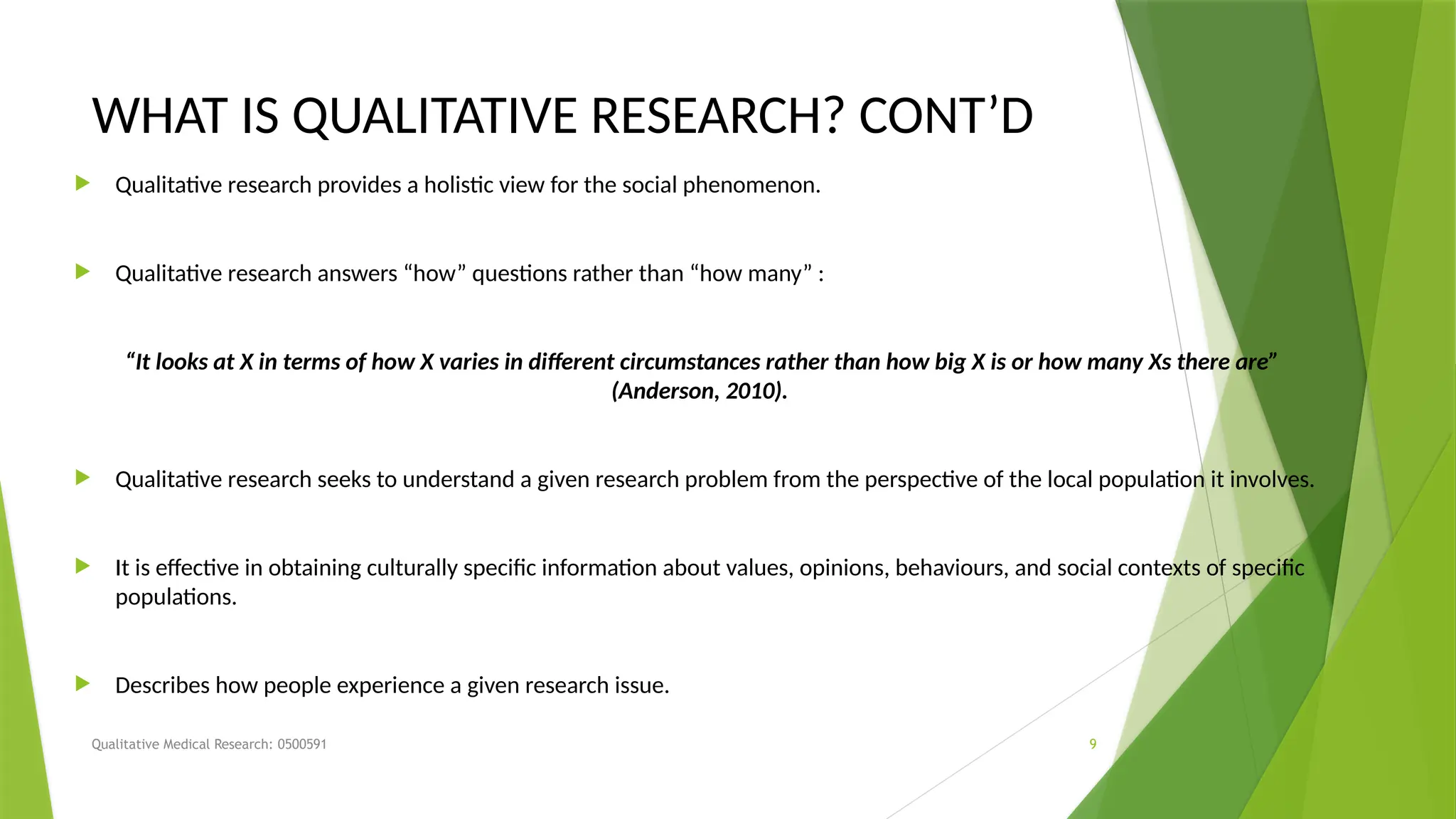 Qualitative Medical Research: 0500591 9
WHAT IS QUALITATIVE RESEARCH? CONT’D
 Qualitative research provides a holistic view for the social phenomenon.
 Qualitative research answers “how” questions rather than “how many” :
“It looks at X in terms of how X varies in different circumstances rather than how big X is or how many Xs there are”
(Anderson, 2010).
 Qualitative research seeks to understand a given research problem from the perspective of the local population it involves.
 It is effective in obtaining culturally specific information about values, opinions, behaviours, and social contexts of specific
populations.
 Describes how people experience a given research issue.
 