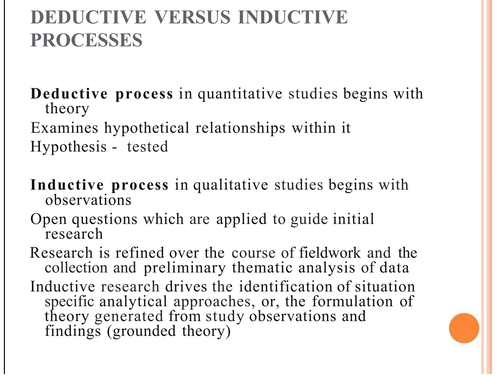 DEDUCTIVE VERSUS INDUCTIVE
PROCESSES
Deductive process in quantitative studies begins with
theory
Examines hypothetical relationships within it
Hypothesis - tested
Inductive process in qualitative studies begins with
observations
Open questions which are applied to guide initial
research
Research is refined over the course of fieldwork and the
collection and preliminary thematic analysis of data
Inductive research drives the identification of situation
specific analytical approaches, or, the formulation of
theory generated from study observations and
findings (grounded theory)
 