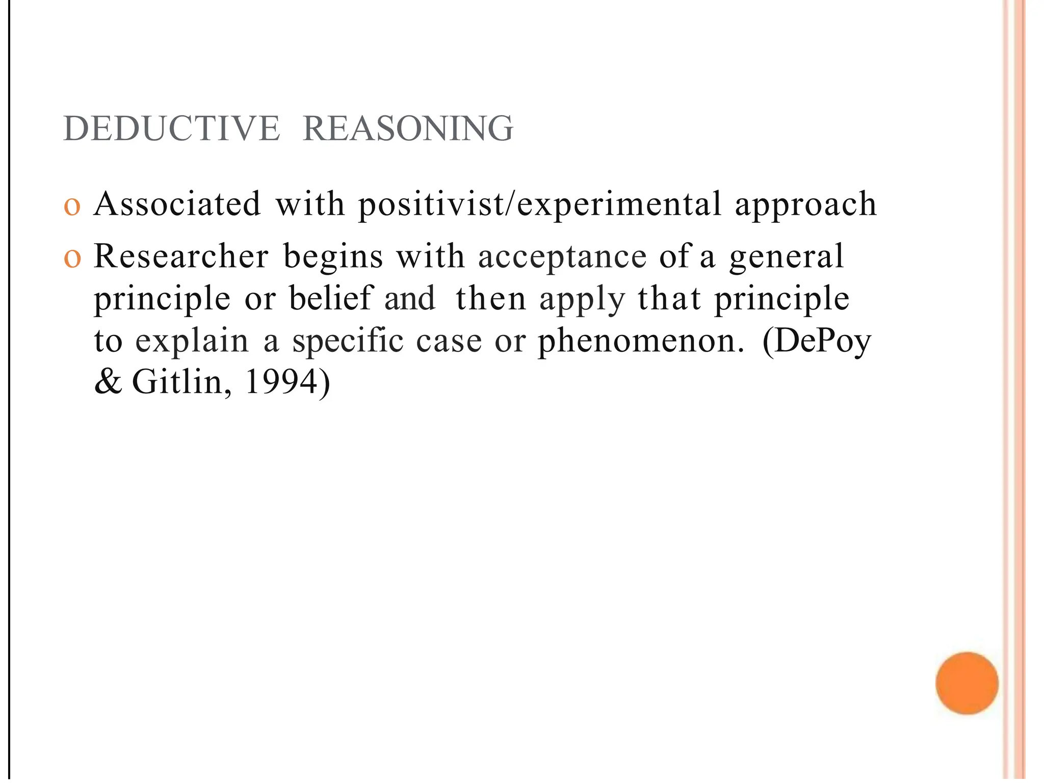 DEDUCTIVE REASONING
o Associated with positivist/experimental approach
o Researcher begins with acceptance of a general
principle or belief and then apply that principle
to explain a specific case or phenomenon. (DePoy
& Gitlin, 1994)
 