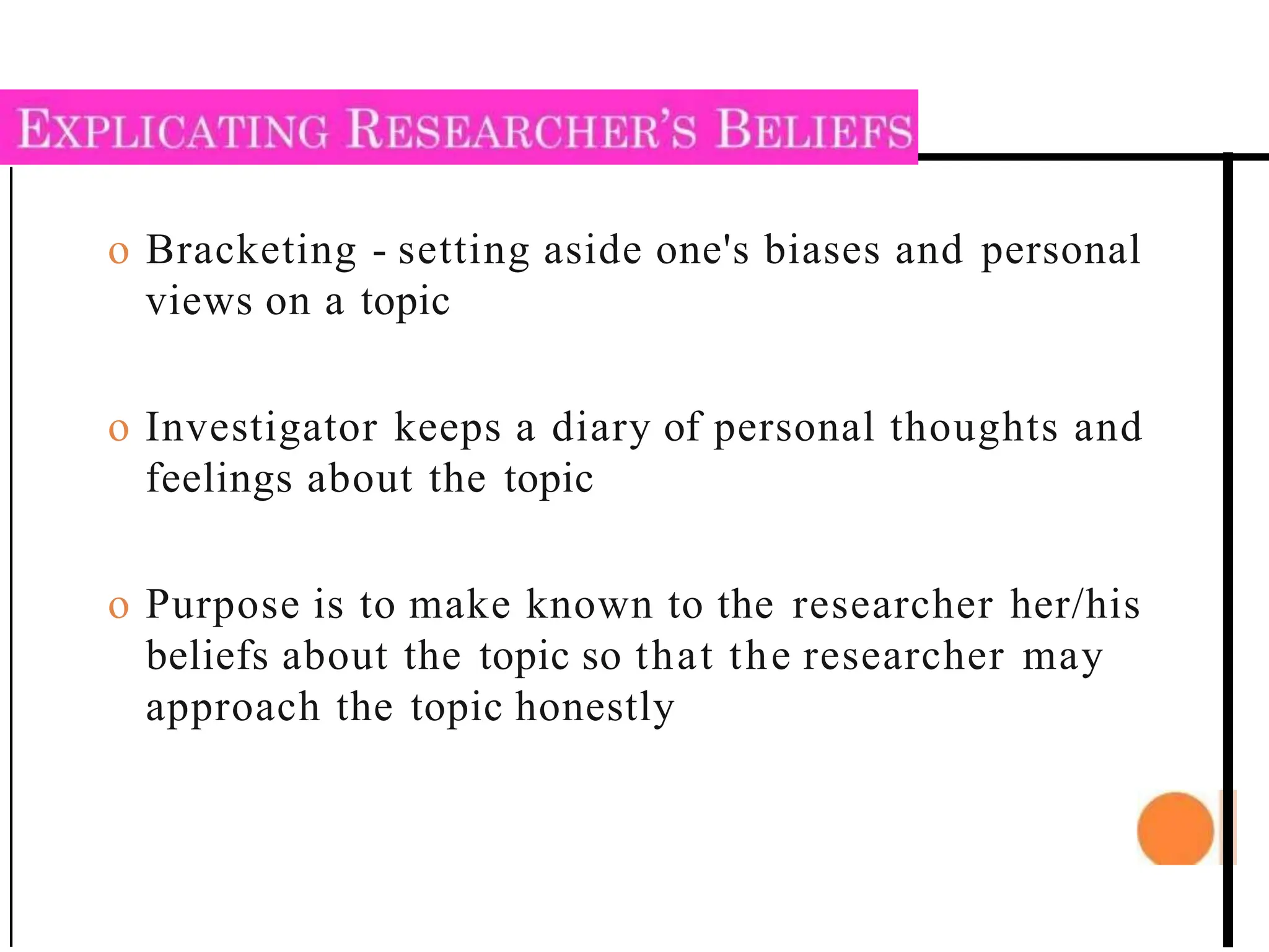 o Bracketing - setting aside one's biases and personal
views on a topic
o Investigator keeps a diary of personal thoughts and
feelings about the topic
o Purpose is to make known to the researcher her/his
beliefs about the topic so that the researcher may
approach the topic honestly
 
