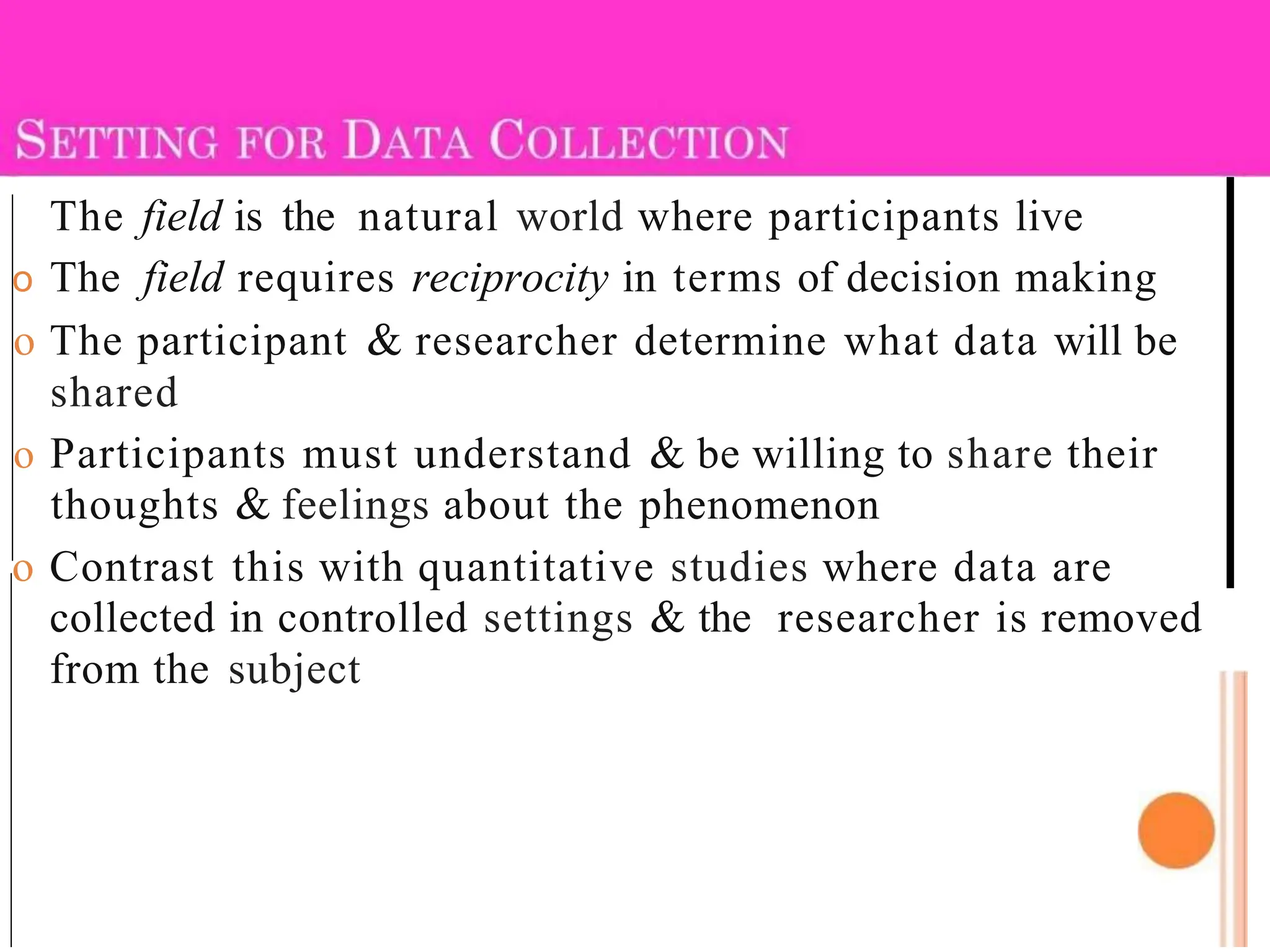 The field is the natural world where participants live
o The field requires reciprocity in terms of decision making
o The participant & researcher determine what data will be
shared
o Participants must understand & be willing to share their
thoughts & feelings about the phenomenon
o Contrast this with quantitative studies where data are
collected in controlled settings & the researcher is removed
from the subject
 