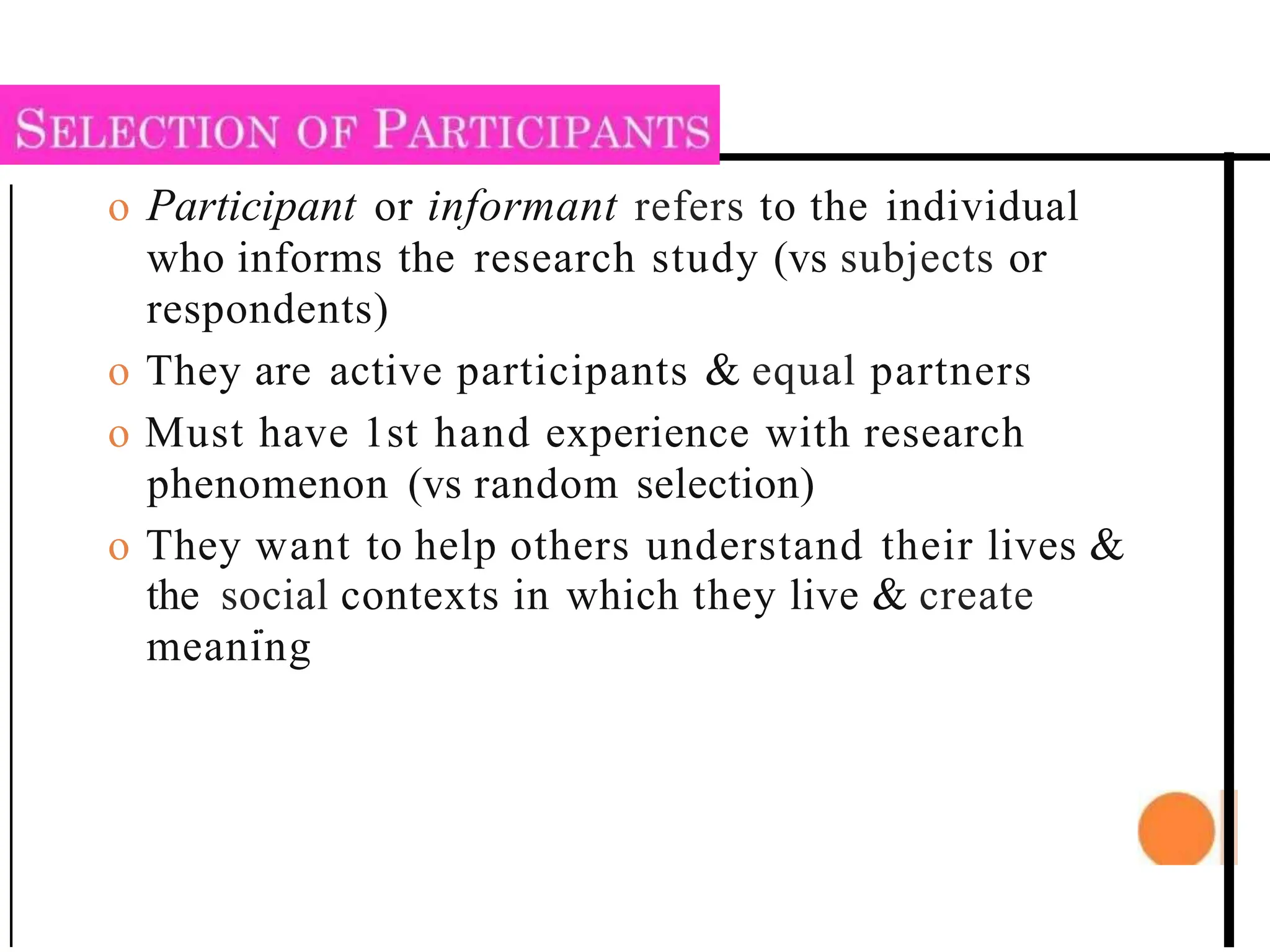 o Participant or informant refers to the individual
who informs the research study (vs subjects or
respondents)
o They are active participants & equal partners
o Must have 1st hand experience with research
phenomenon (vs random selection)
o They want to help others understand their lives &
the social contexts in which they live & create
.
meaning
 