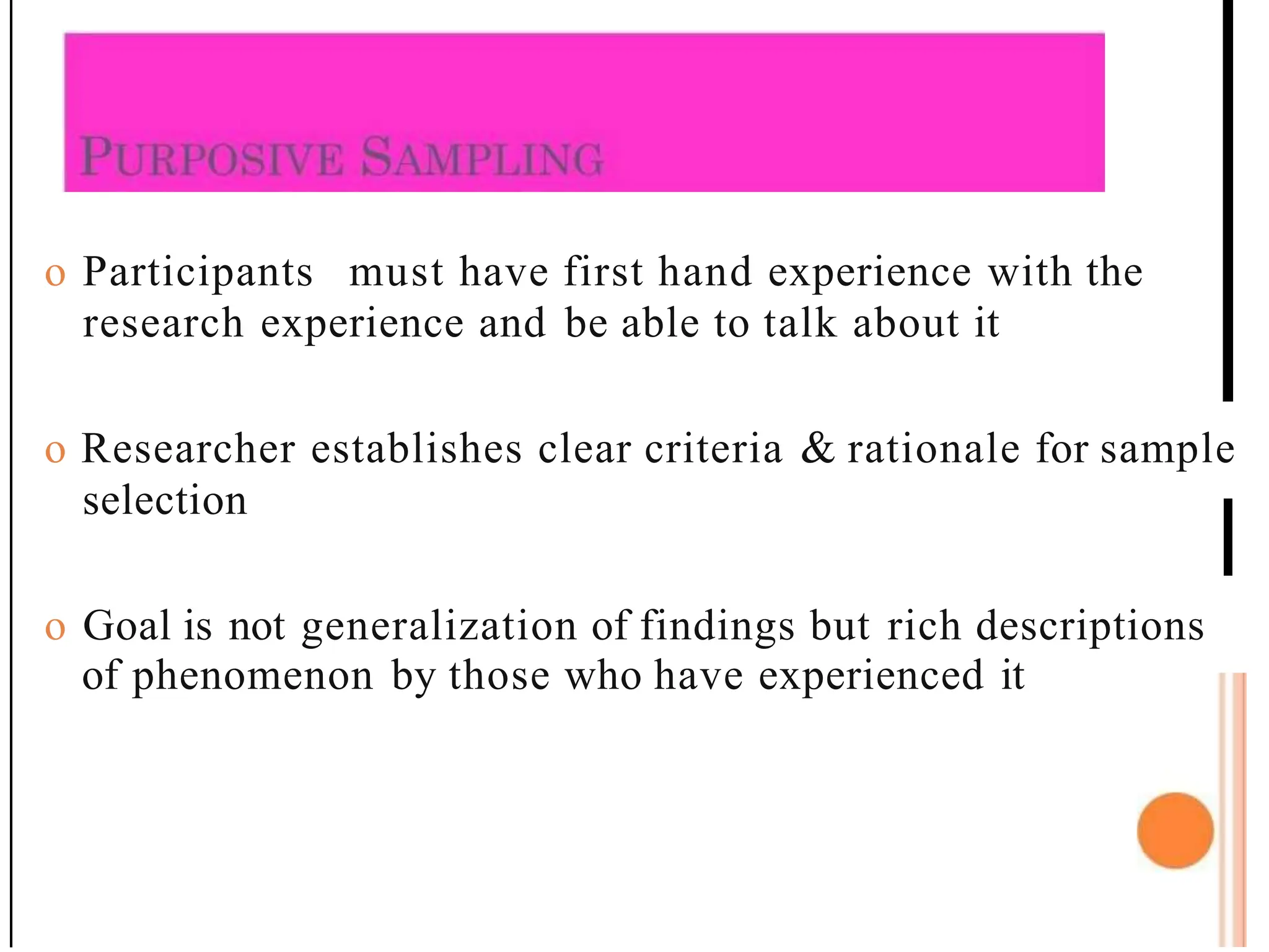 o Participants must have first hand experience with the
research experience and be able to talk about it
o Researcher establishes clear criteria & rationale for sample
selection
o Goal is not generalization of findings but rich descriptions
of phenomenon by those who have experienced it
 