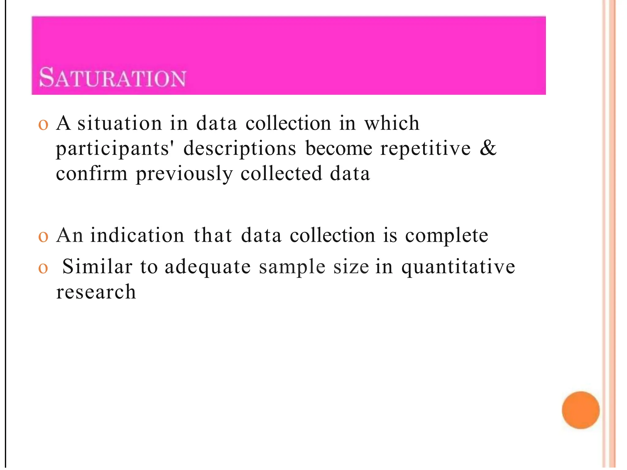 o A situation in data collection in which
participants' descriptions become repetitive &
confirm previously collected data
o An indication that data collection is complete
o Similar to adequate sample size in quantitative
research
 