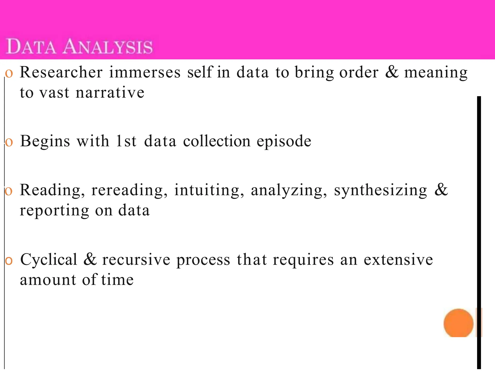 o Researcher immerses self in data to bring order & meaning
to vast narrative
o Begins with 1st data collection episode
o Reading, rereading, intuiting, analyzing, synthesizing &
reporting on data
o Cyclical & recursive process that requires an extensive
amount of time
 