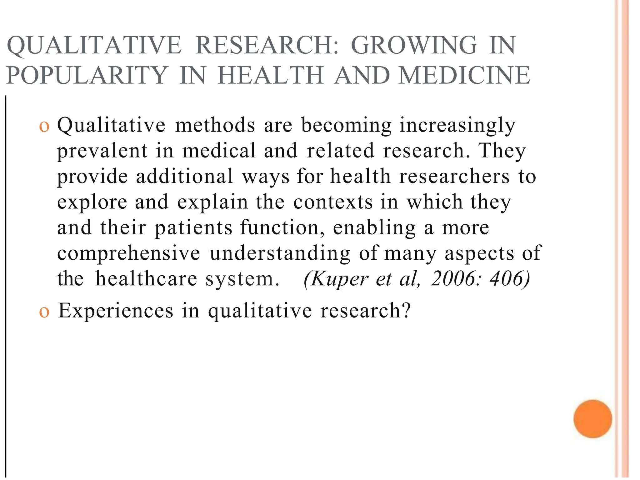 QUALITATIVE RESEARCH: GROWING IN
POPULARITY IN HEALTH AND MEDICINE
o Qualitative methods are becoming increasingly
prevalent in medical and related research. They
provide additional ways for health researchers to
explore and explain the contexts in which they
and their patients function, enabling a more
comprehensive understanding of many aspects of
the healthcare system. (Kuper et al, 2006: 406)
o Experiences in qualitative research?
 