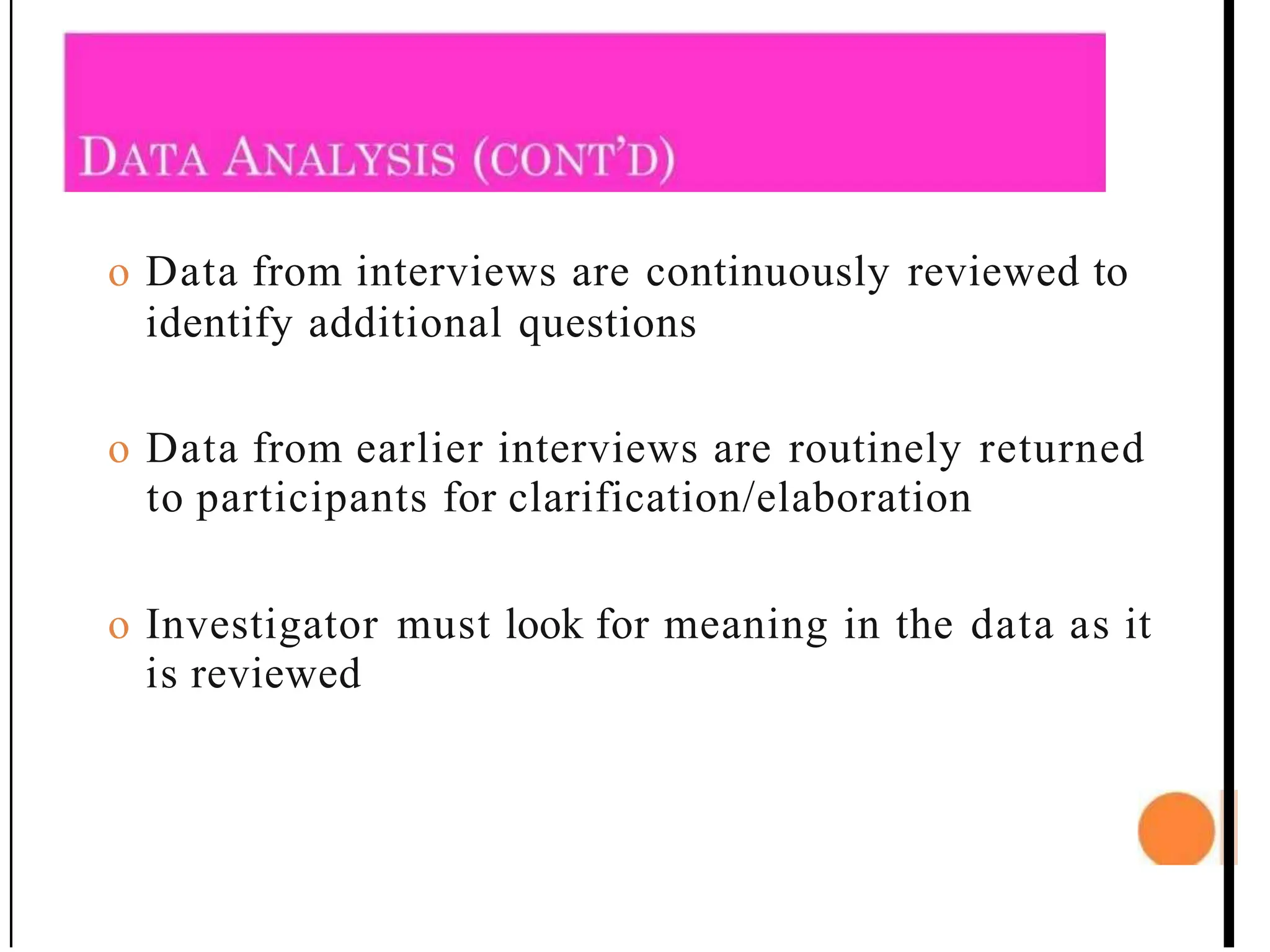 o Data from interviews are continuously reviewed to
identify additional questions
o Data from earlier interviews are routinely returned
to participants for clarification/elaboration
o Investigator must look for meaning in the data as it
is reviewed
 