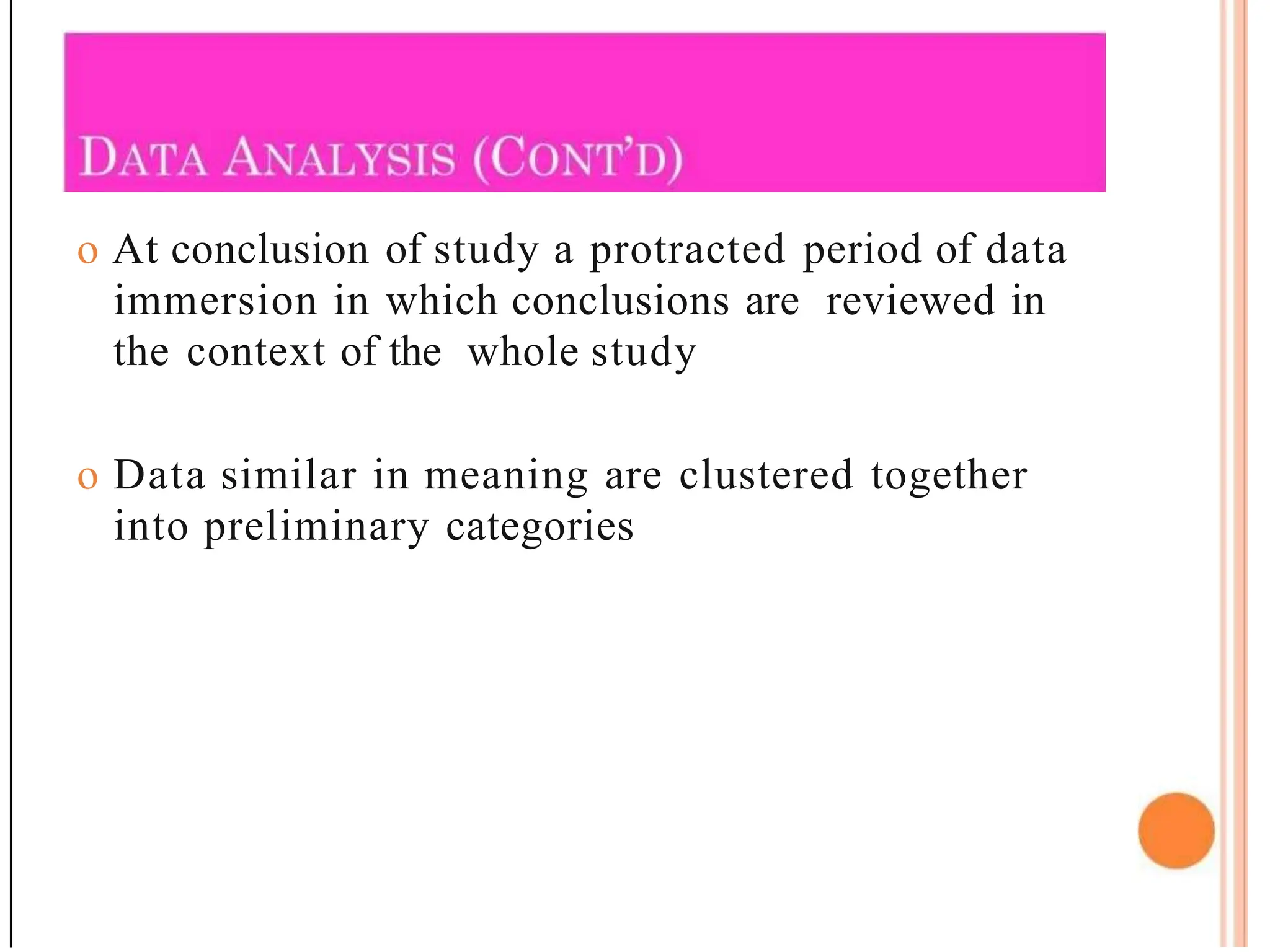 o At conclusion of study a protracted period of data
immersion in which conclusions are reviewed in
the context of the whole study
o Data similar in meaning are clustered together
into preliminary categories
 