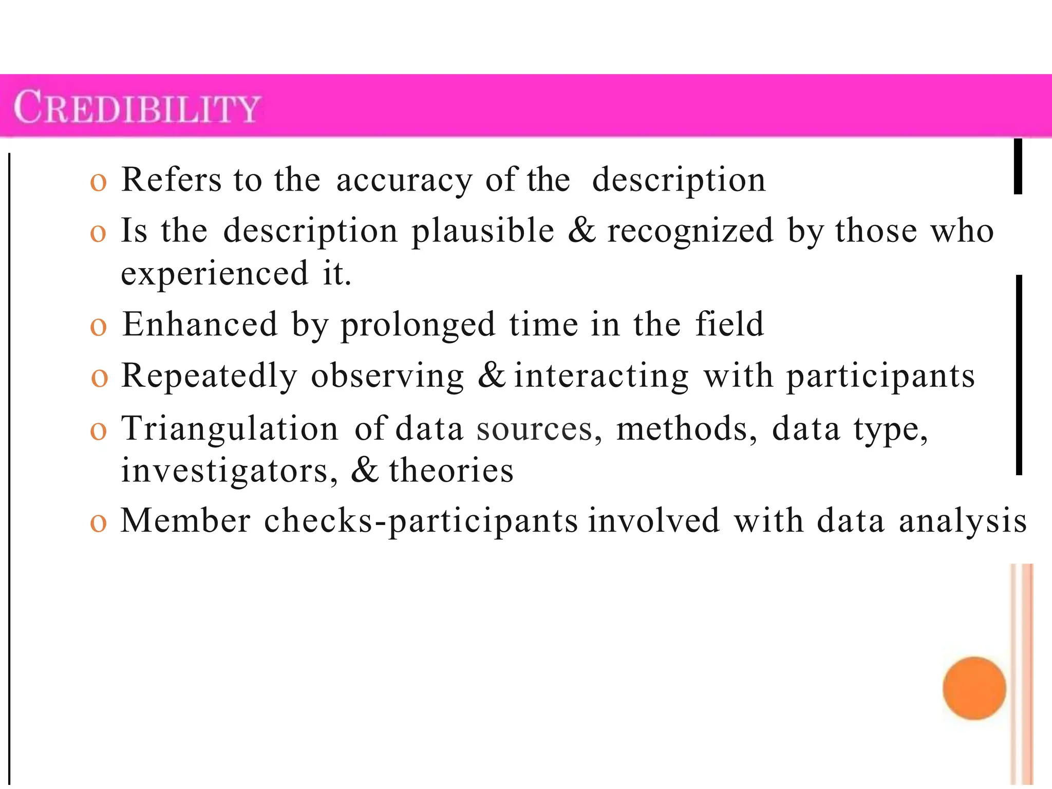 o Refers to the accuracy of the description
o Is the description plausible & recognized by those who
experienced it.
o Enhanced by prolonged time in the field
o Repeatedly observing & interacting with participants
o Triangulation of data sources, methods, data type,
investigators, & theories
o Member checks-participants involved with data analysis
 