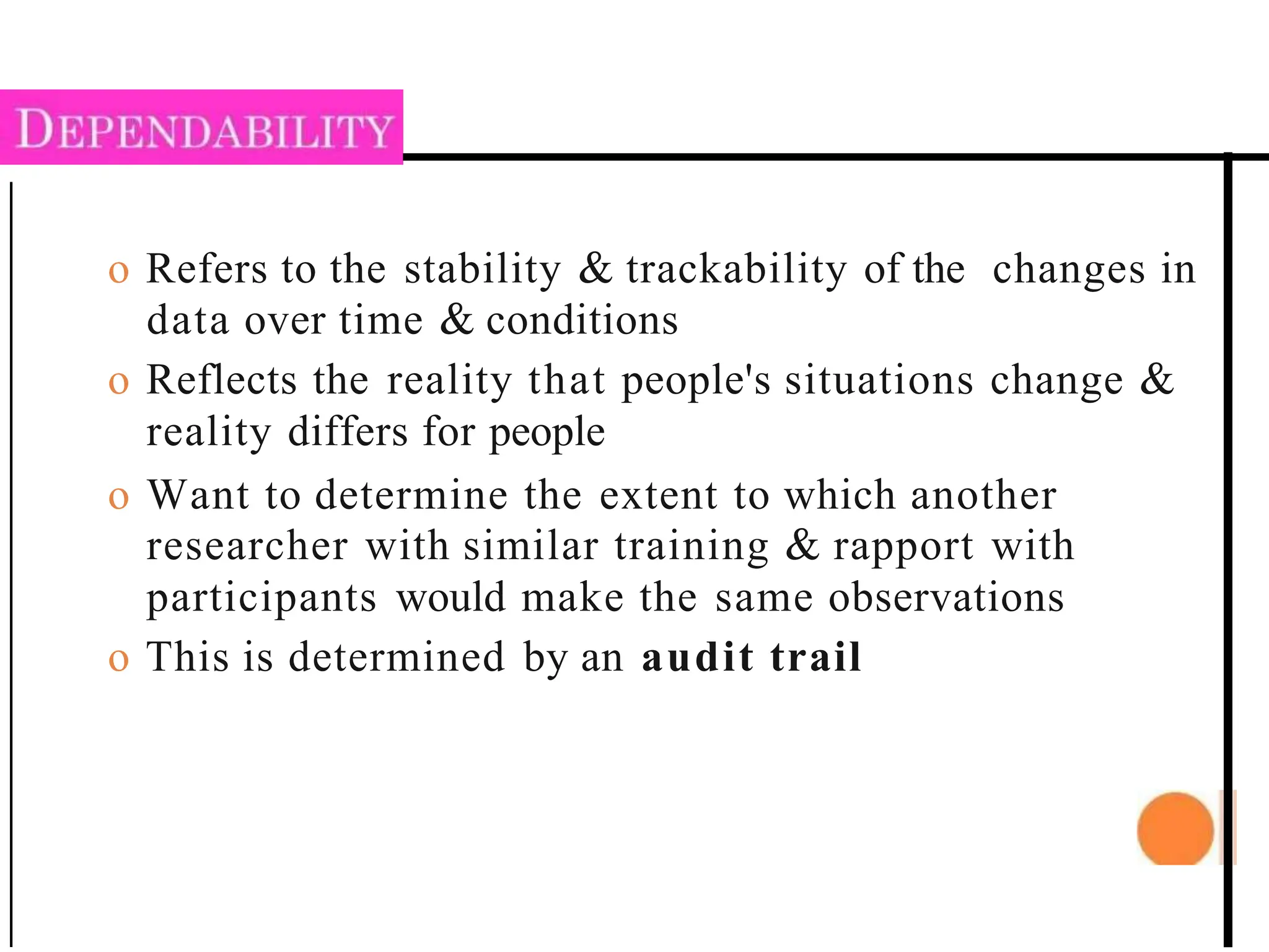 o Refers to the stability & trackability of the changes in
data over time & conditions
o Reflects the reality that people's situations change &
reality differs for people
o Want to determine the extent to which another
researcher with similar training & rapport with
participants would make the same observations
o This is determined by an audit trail
 