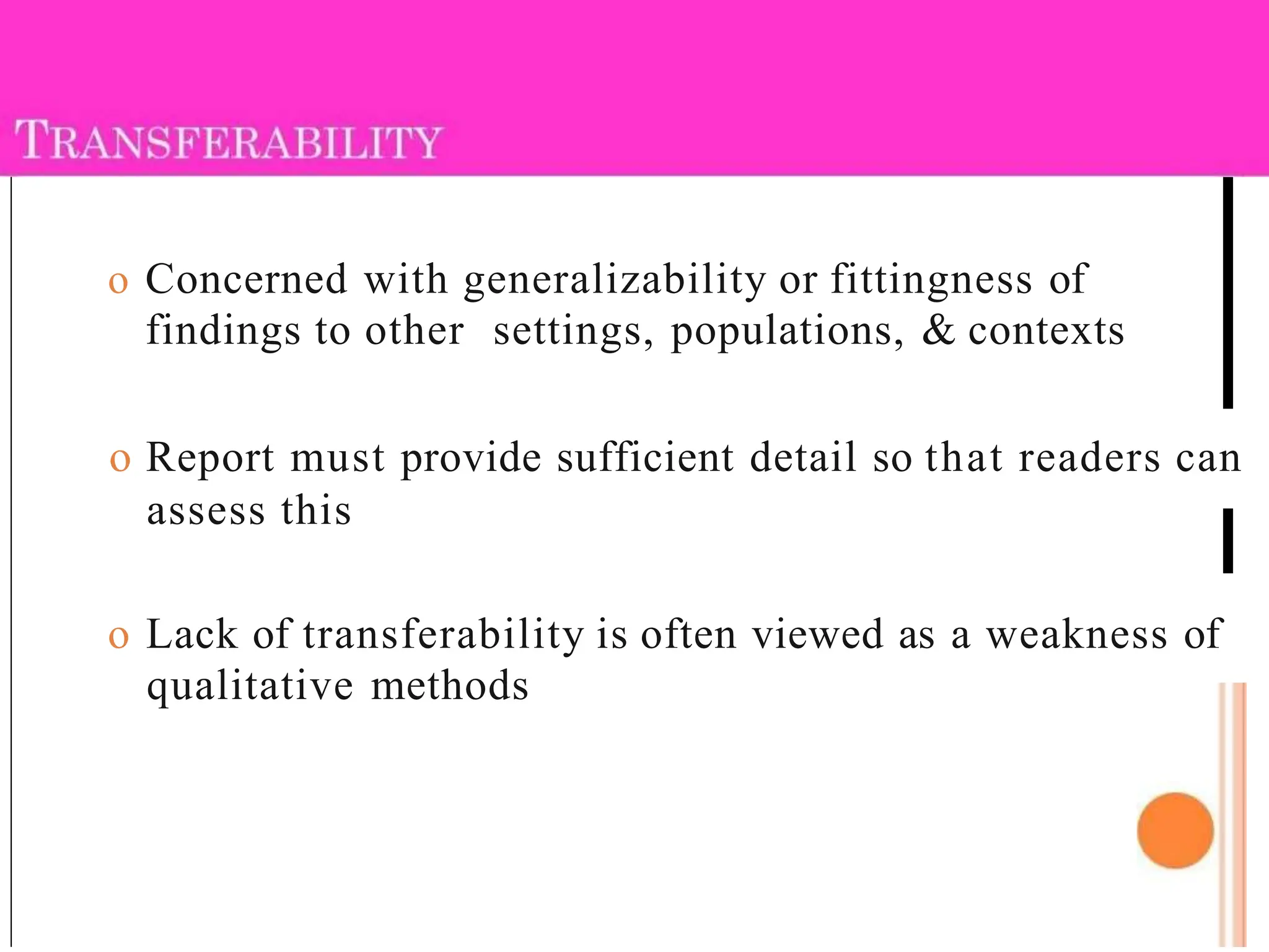 o Concerned with generalizability or fittingness of
findings to other settings, populations, & contexts
o Report must provide sufficient detail so that readers can
assess this
o Lack of transferability is often viewed as a weakness of
qualitative methods
 