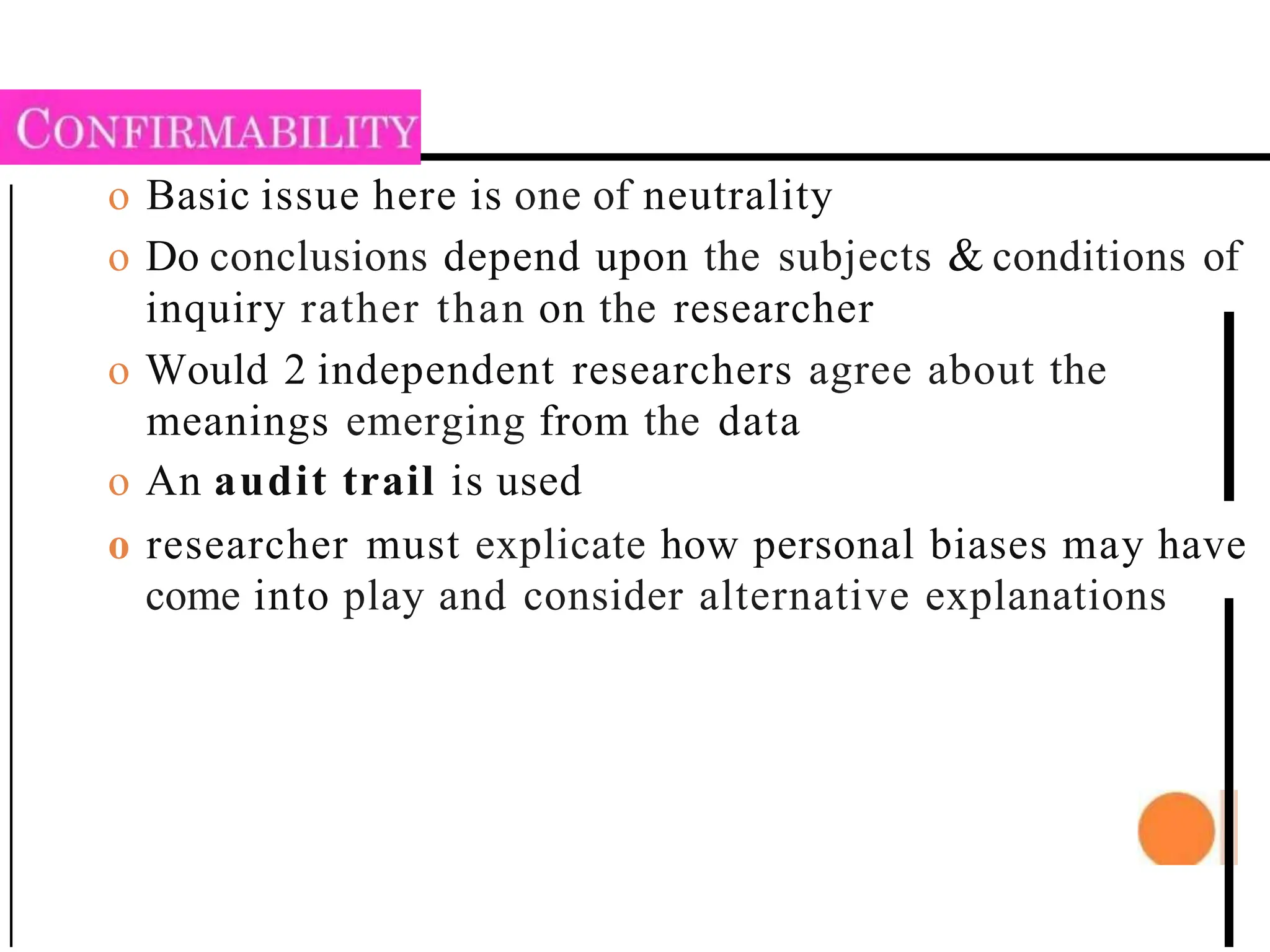 o Basic issue here is one of neutrality
o Do conclusions depend upon the subjects & conditions of
inquiry rather than on the researcher
o Would 2 independent researchers agree about the
meanings emerging from the data
o An audit trail is used
o researcher must explicate how personal biases may have
come into play and consider alternative explanations
 