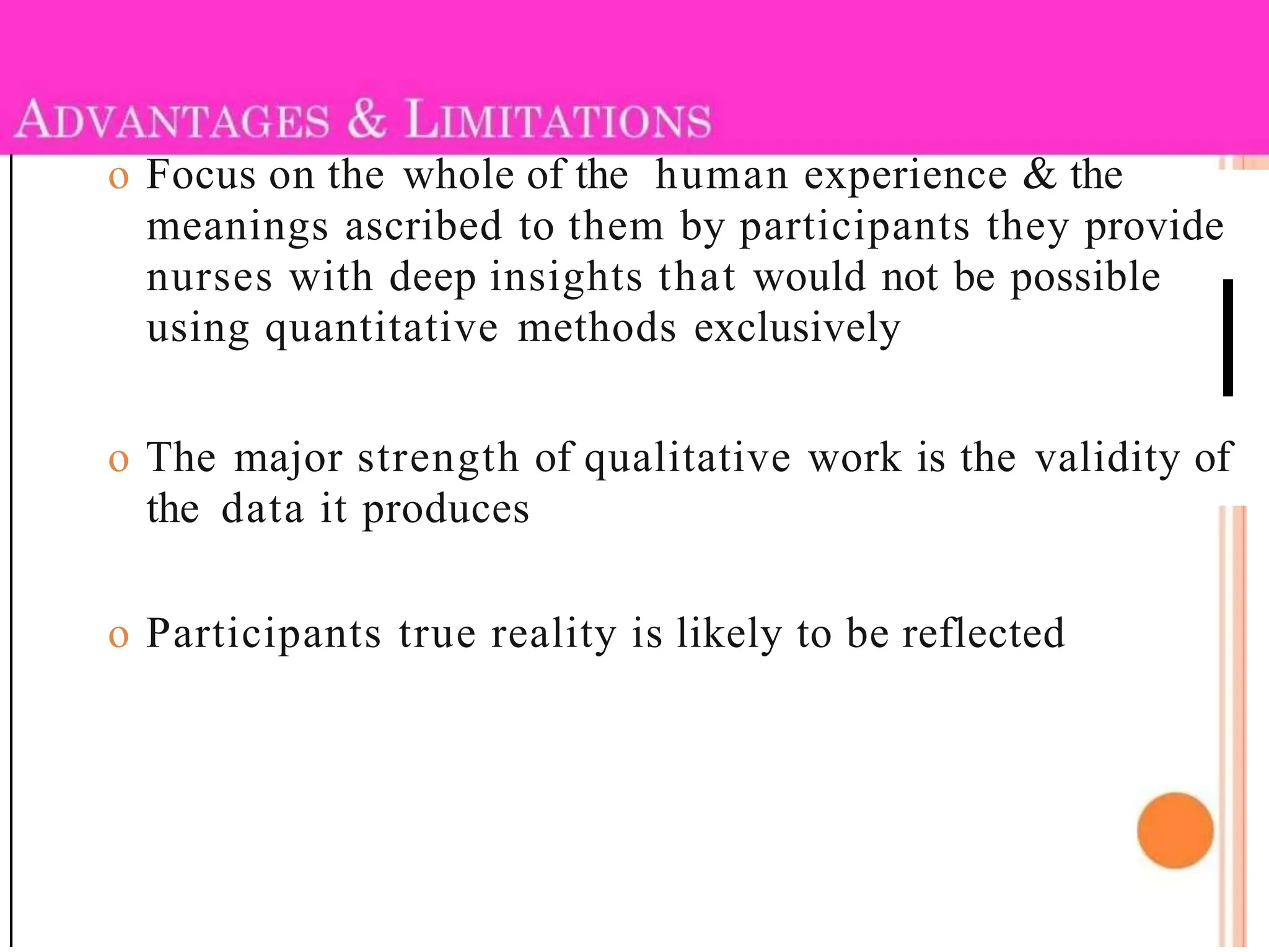 o Focus on the whole of the human experience & the
meanings ascribed to them by participants they provide
nurses with deep insights that would not be possible
using quantitative methods exclusively
o The major strength of qualitative work is the validity of
the data it produces
o Participants true reality is likely to be reflected
 