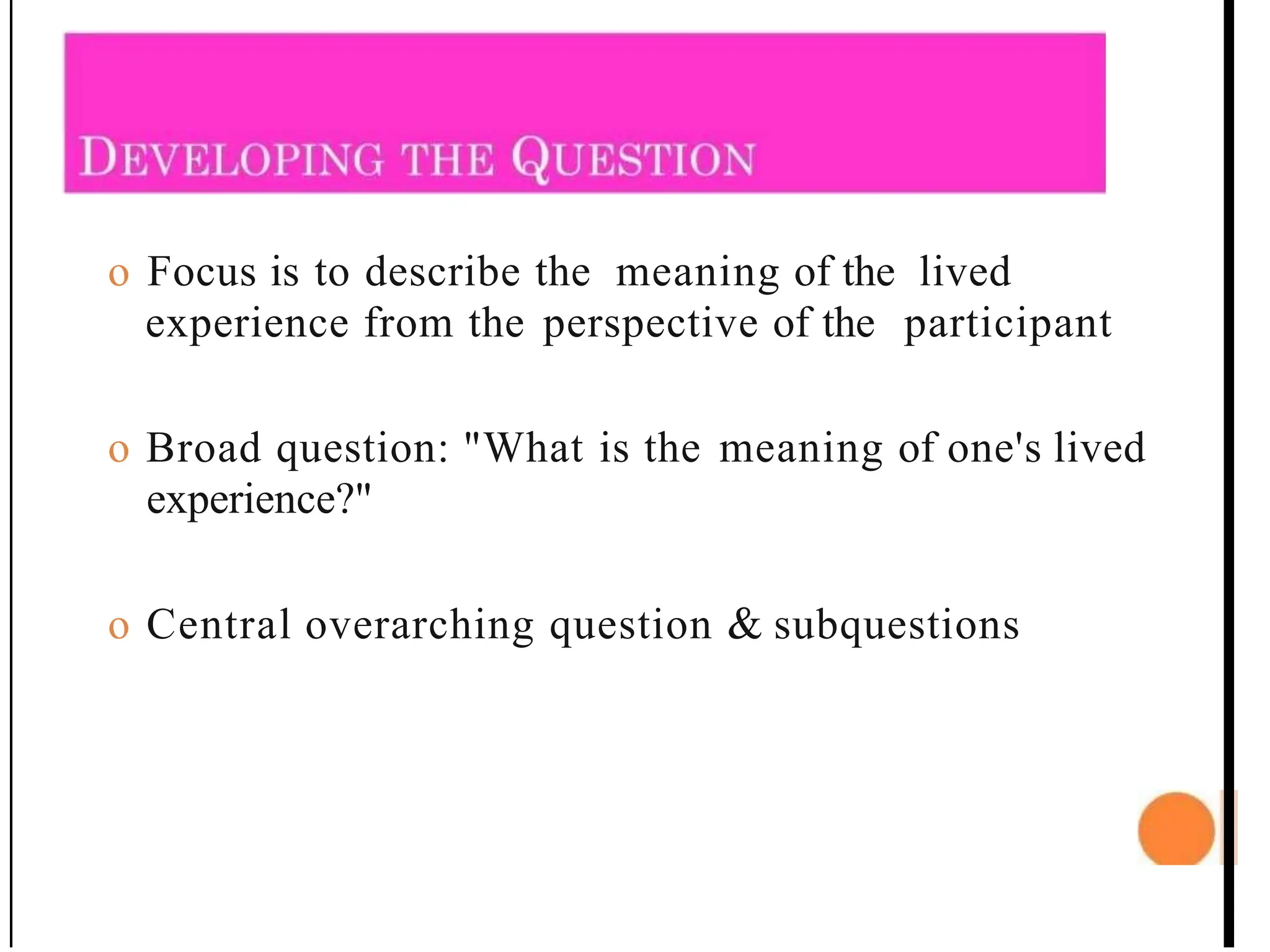 o Focus is to describe the meaning of the lived
experience from the perspective of the participant
o Broad question: "What is the meaning of one's lived
experience?"
o Central overarching question & subquestions
 