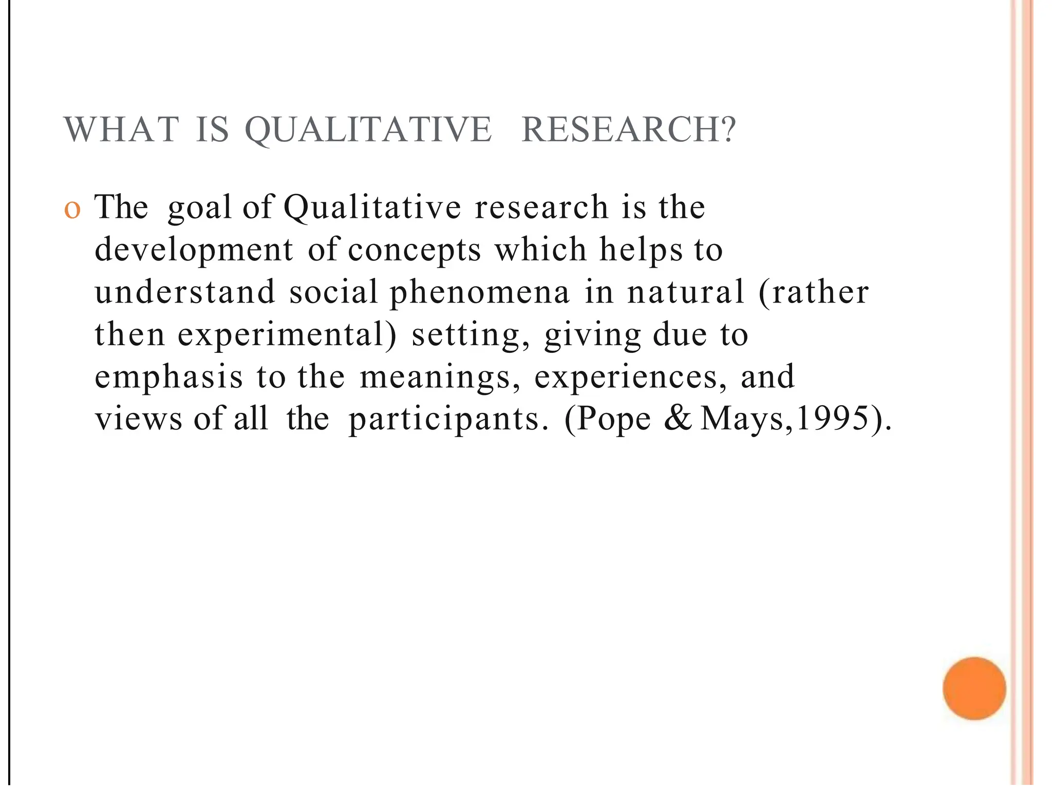 WHAT IS QUALITATIVE RESEARCH?
o The goal of Qualitative research is the
development of concepts which helps to
understand social phenomena in natural (rather
then experimental) setting, giving due to
emphasis to the meanings, experiences, and
views of all the participants. (Pope & Mays,1995).
 