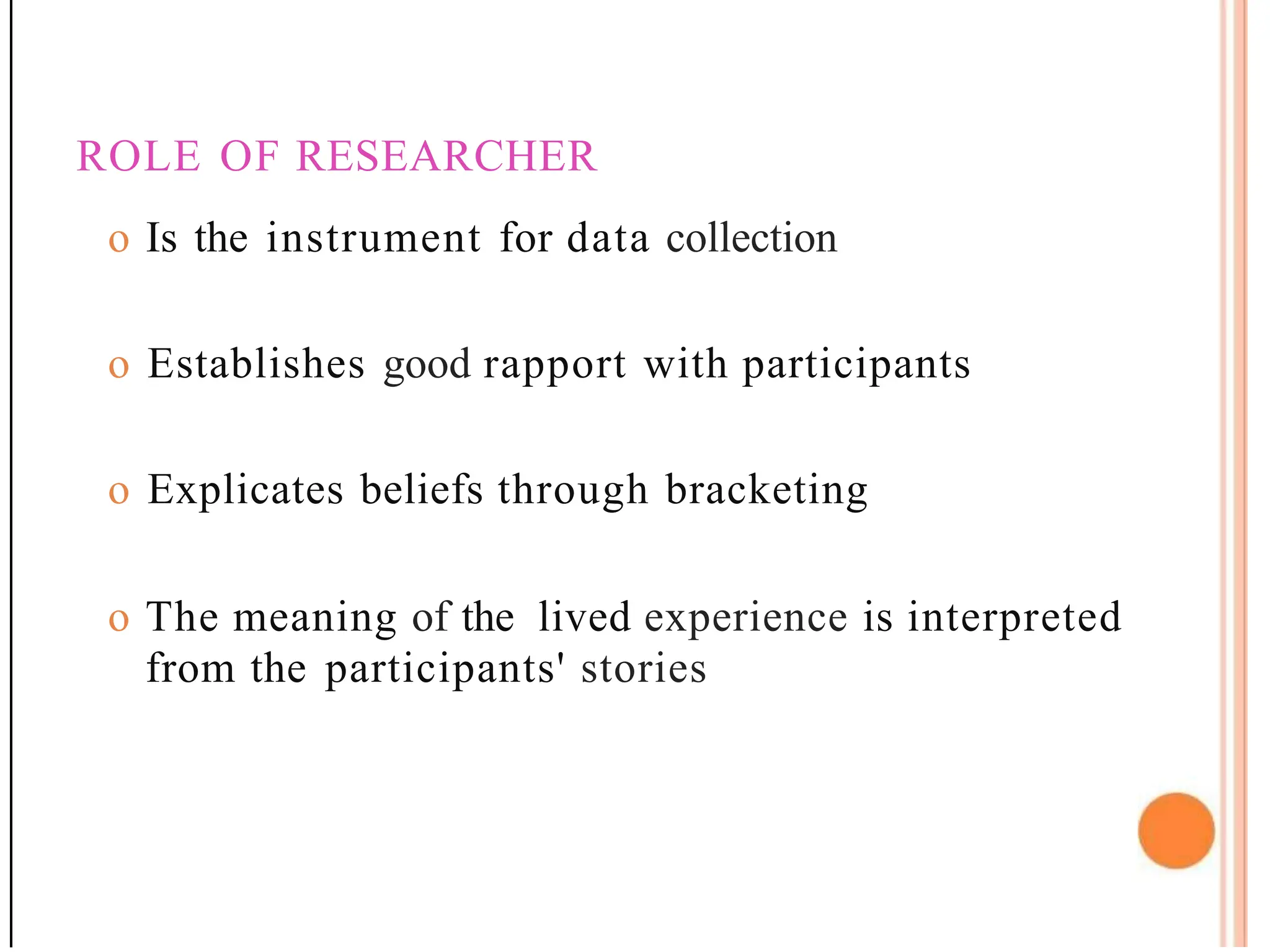 ROLE OF RESEARCHER
o Is the instrument for data collection
o Establishes good rapport with participants
o Explicates beliefs through bracketing
o The meaning of the lived experience is interpreted
from the participants' stories
 
