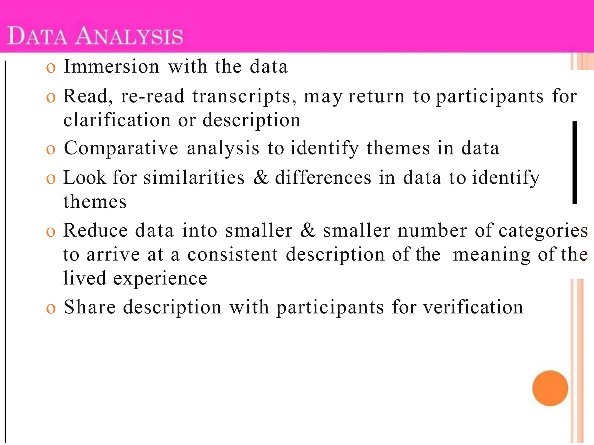 o Immersion with the data
o Read, re-read transcripts, may return to participants for
clarification or description
o Comparative analysis to identify themes in data
o Look for similarities & differences in data to identify
themes
o Reduce data into smaller & smaller number of categories
to arrive at a consistent description of the meaning of the
lived experience
o Share description with participants for verification
 