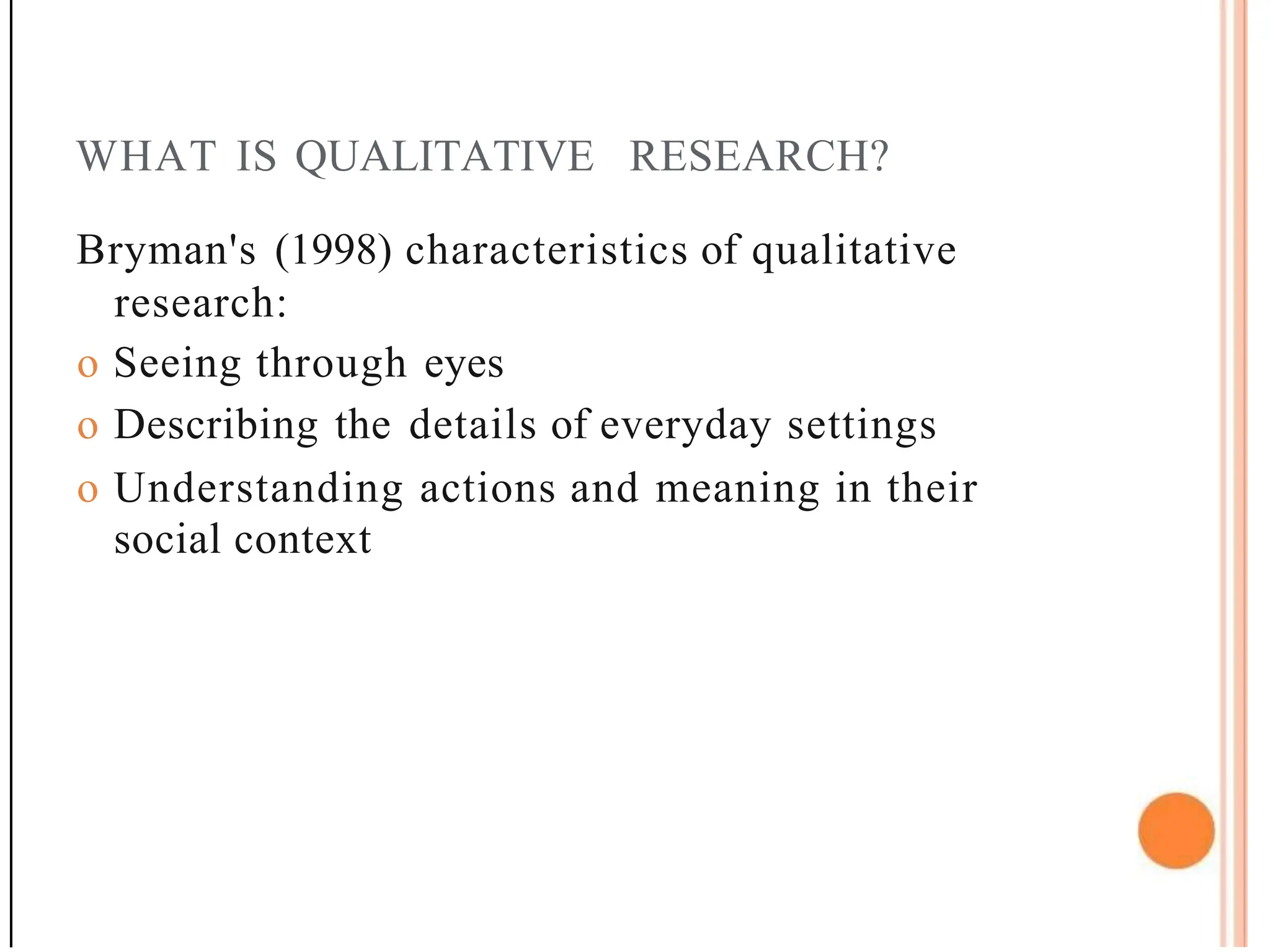 WHAT IS QUALITATIVE RESEARCH?
Bryman's (1998) characteristics of qualitative
research:
o Seeing through eyes
o Describing the details of everyday settings
o Understanding actions and meaning in their
social context
 