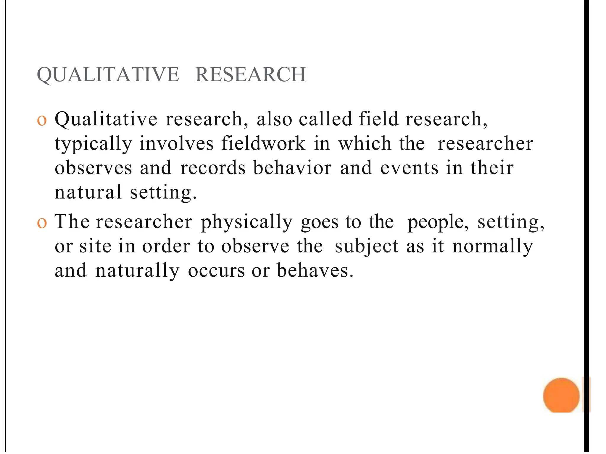 QUALITATIVE RESEARCH
o Qualitative research, also called field research,
typically involves fieldwork in which the researcher
observes and records behavior and events in their
natural setting.
o The researcher physically goes to the people, setting,
or site in order to observe the subject as it normally
and naturally occurs or behaves.
 