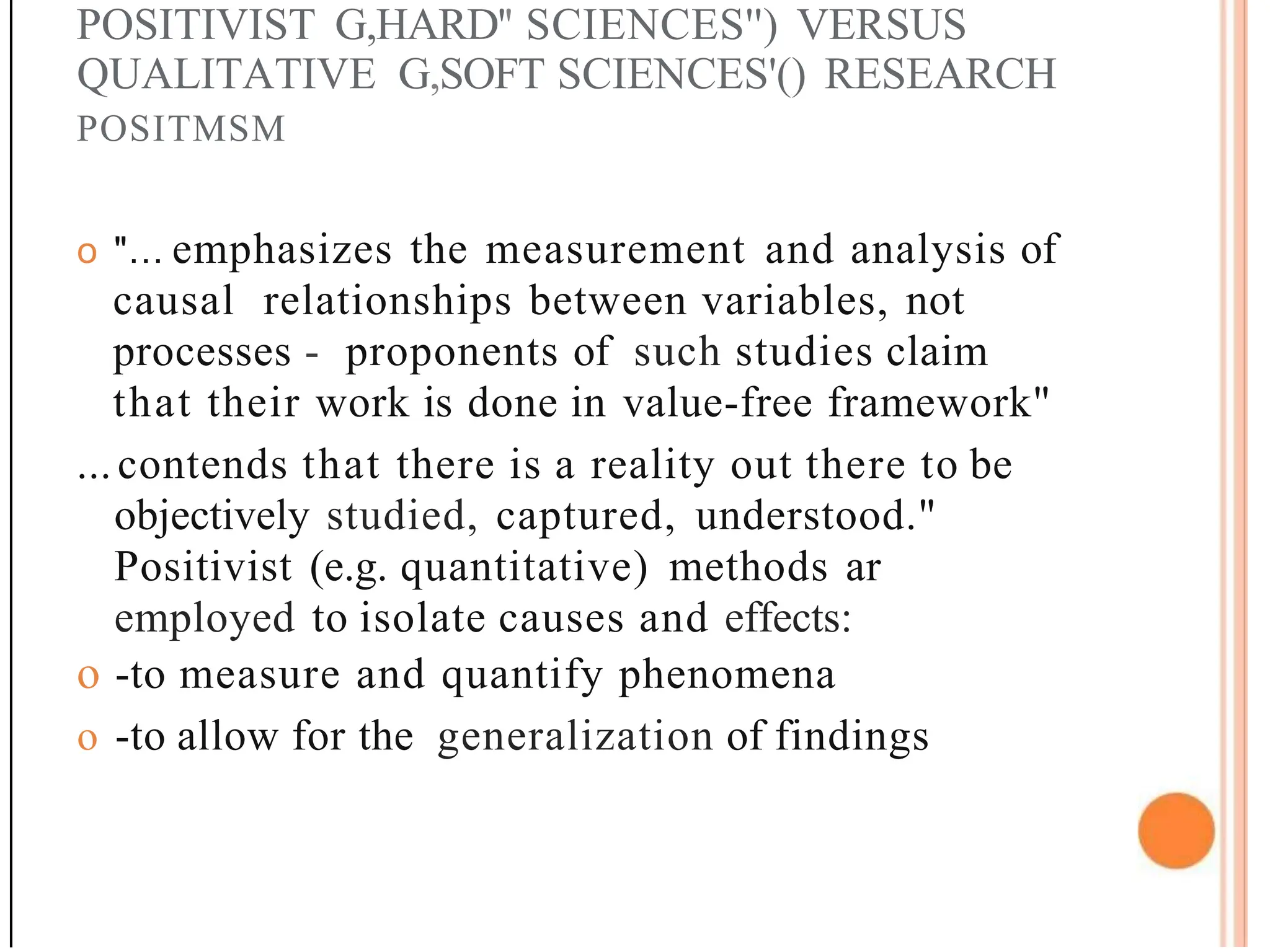 POSITIVIST G,HARD'' SCIENCES'') VERSUS
QUALITATIVE G,SOFT SCIENCES'() RESEARCH
POSITMSM
o "... emphasizes the measurement and analysis of
causal relationships between variables, not
processes - proponents of such studies claim
that their work is done in value-free framework"
...contends that there is a reality out there to be
objectively studied, captured, understood."
Positivist (e.g. quantitative) methods ar
employed to isolate causes and effects:
o -to measure and quantify phenomena
o -to allow for the generalization of findings
 