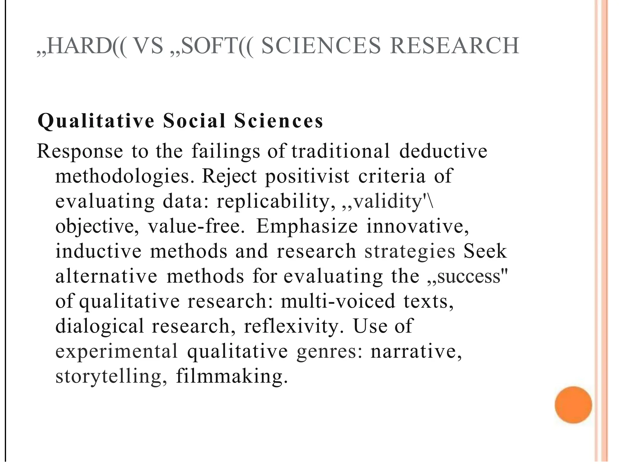 ,,HARD(( VS ,,SOFT(( SCIENCES RESEARCH
Qualitative Social Sciences
Response to the failings of traditional deductive
methodologies. Reject positivist criteria of
evaluating data: replicability, ,,validity'
objective, value-free. Emphasize innovative,
inductive methods and research strategies Seek
alternative methods for evaluating the ,,success''
of qualitative research: multi-voiced texts,
dialogical research, reflexivity. Use of
experimental qualitative genres: narrative,
storytelling, filmmaking.
 