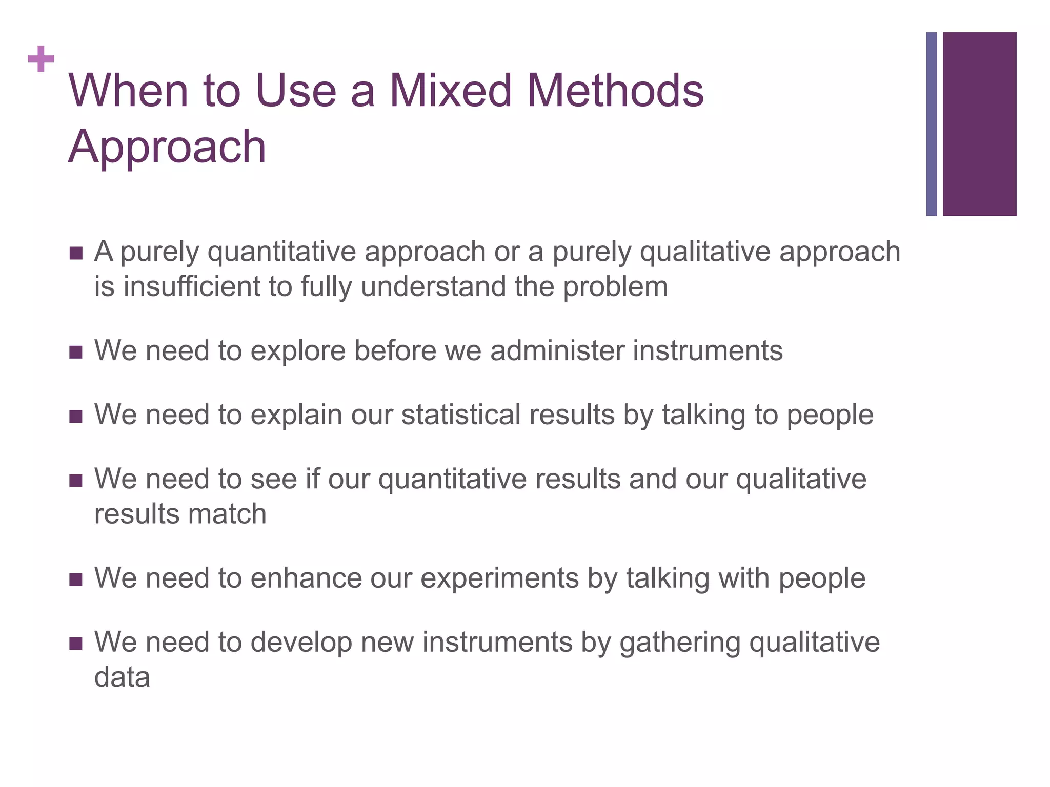 +
When to Use a Mixed Methods
Approach
 A purely quantitative approach or a purely qualitative approach
is insufficient to fully understand the problem
 We need to explore before we administer instruments
 We need to explain our statistical results by talking to people
 We need to see if our quantitative results and our qualitative
results match
 We need to enhance our experiments by talking with people
 We need to develop new instruments by gathering qualitative
data
 