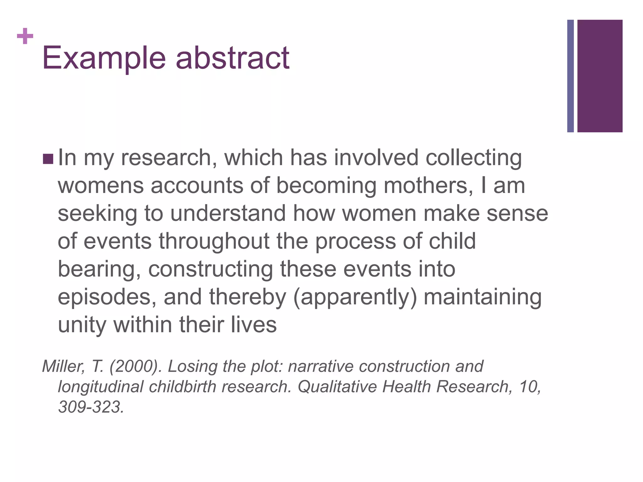 +
Example abstract
 In my research, which has involved collecting
womens accounts of becoming mothers, I am
seeking to understand how women make sense
of events throughout the process of child
bearing, constructing these events into
episodes, and thereby (apparently) maintaining
unity within their lives
Miller, T. (2000). Losing the plot: narrative construction and
longitudinal childbirth research. Qualitative Health Research, 10,
309-323.
 