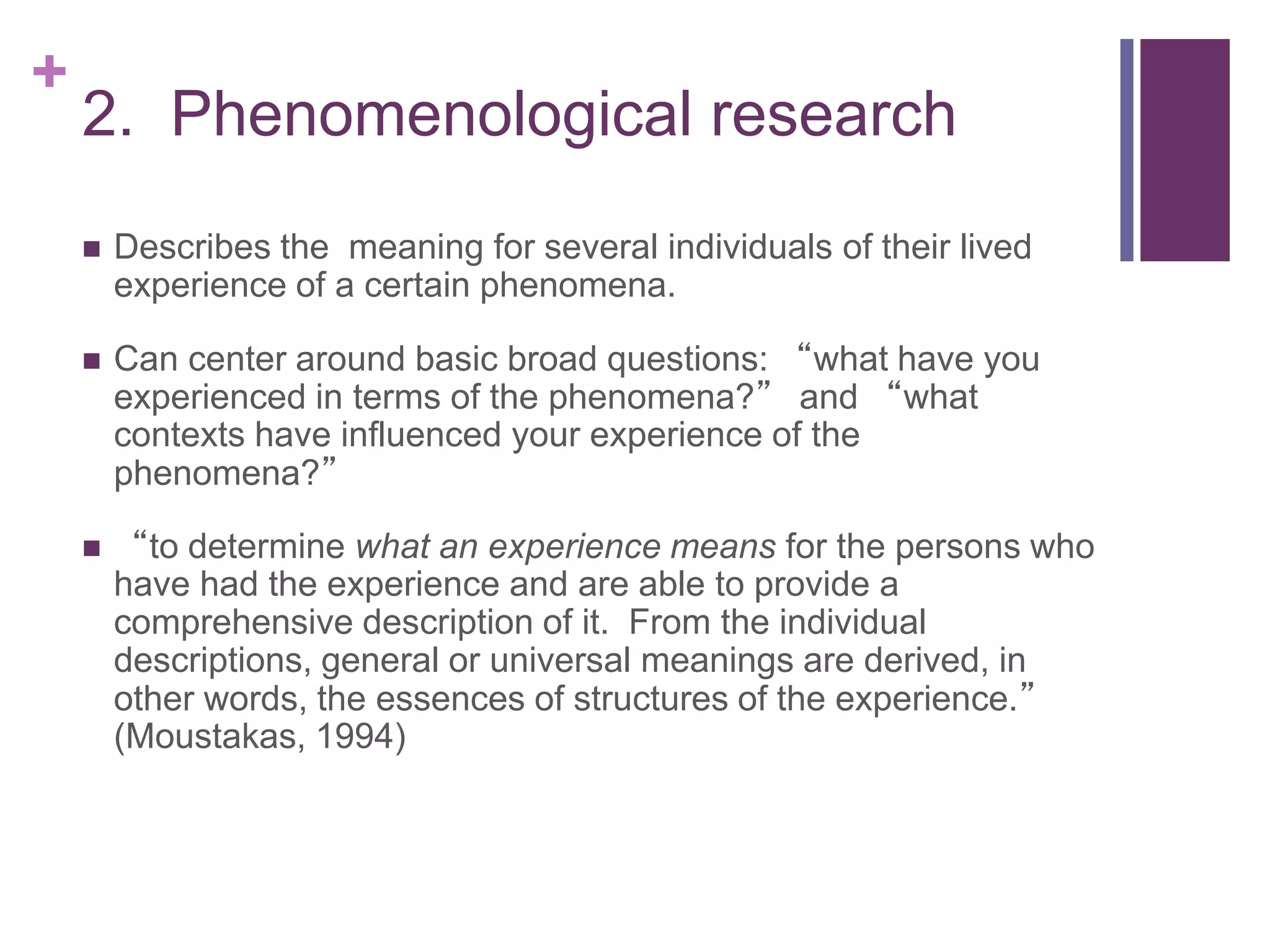 +
2. Phenomenological research
 Describes the meaning for several individuals of their lived
experience of a certain phenomena.
 Can center around basic broad questions: “what have you
experienced in terms of the phenomena?” and “what
contexts have influenced your experience of the
phenomena?”
 “to determine what an experience means for the persons who
have had the experience and are able to provide a
comprehensive description of it. From the individual
descriptions, general or universal meanings are derived, in
other words, the essences of structures of the experience.”
(Moustakas, 1994)
 