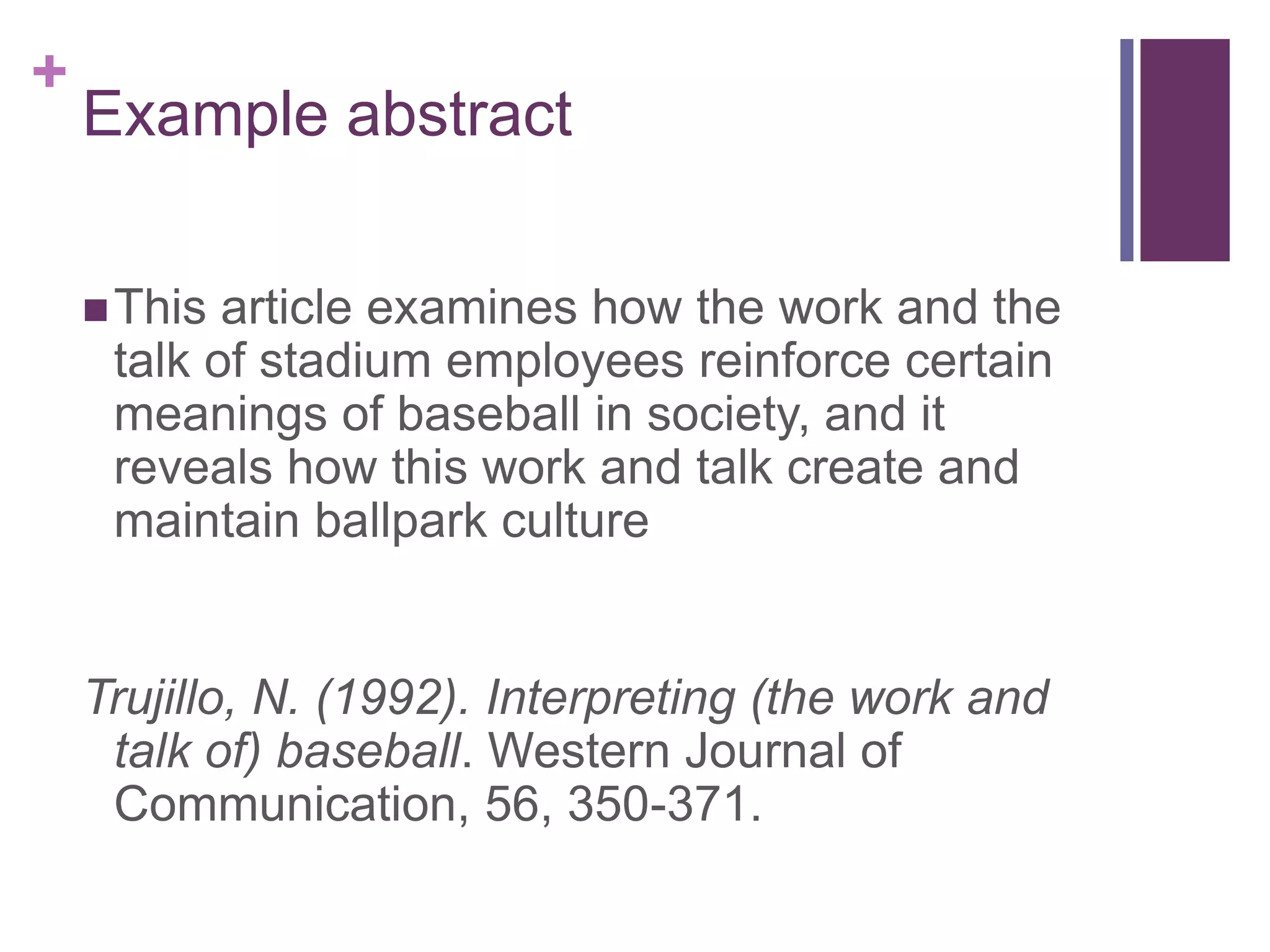 +
Example abstract
This article examines how the work and the
talk of stadium employees reinforce certain
meanings of baseball in society, and it
reveals how this work and talk create and
maintain ballpark culture
Trujillo, N. (1992). Interpreting (the work and
talk of) baseball. Western Journal of
Communication, 56, 350-371.
 