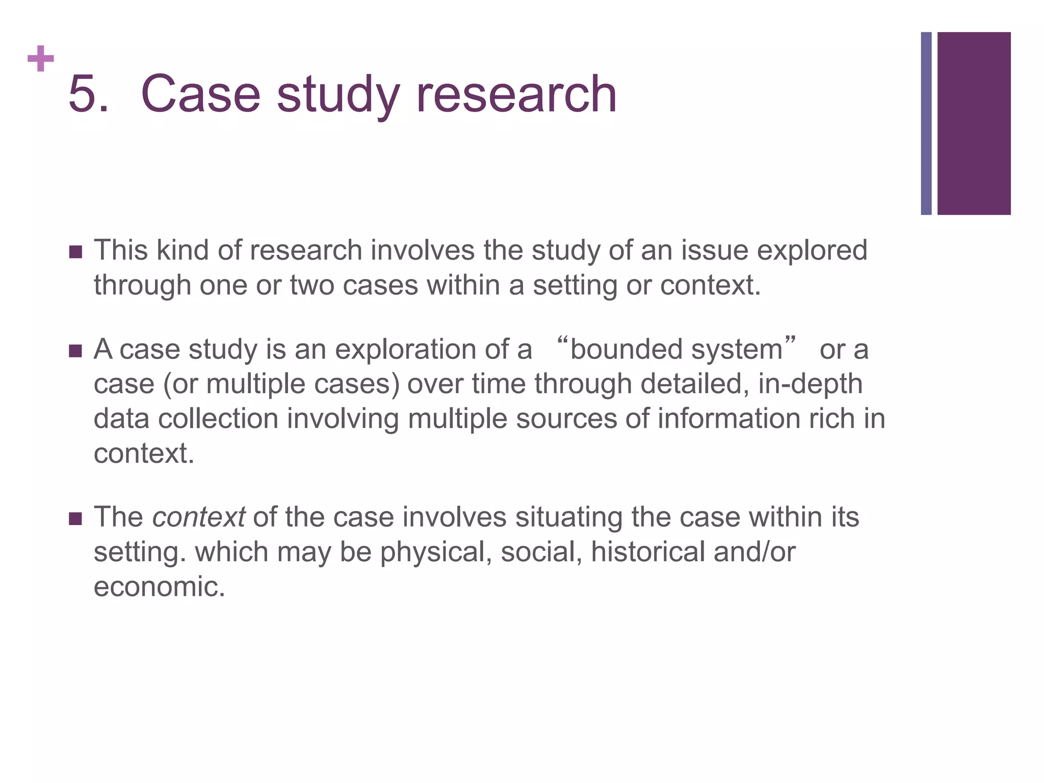 +
5. Case study research
 This kind of research involves the study of an issue explored
through one or two cases within a setting or context.
 A case study is an exploration of a “bounded system” or a
case (or multiple cases) over time through detailed, in-depth
data collection involving multiple sources of information rich in
context.
 The context of the case involves situating the case within its
setting. which may be physical, social, historical and/or
economic.
 
