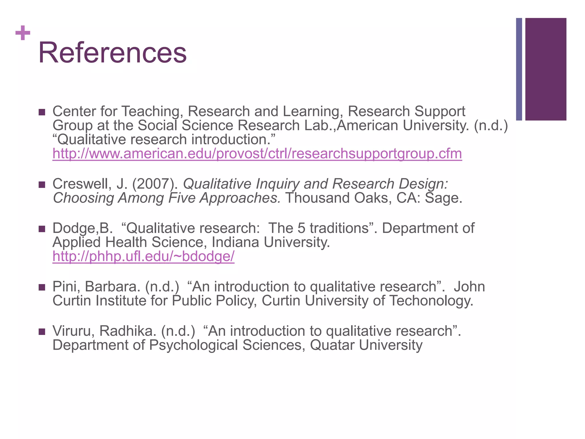 +
References
 Center for Teaching, Research and Learning, Research Support
Group at the Social Science Research Lab.,American University. (n.d.)
“Qualitative research introduction.”
http://www.american.edu/provost/ctrl/researchsupportgroup.cfm
 Creswell, J. (2007). Qualitative Inquiry and Research Design:
Choosing Among Five Approaches. Thousand Oaks, CA: Sage.
 Dodge,B. “Qualitative research: The 5 traditions”. Department of
Applied Health Science, Indiana University.
http://phhp.ufl.edu/~bdodge/
 Pini, Barbara. (n.d.) “An introduction to qualitative research”. John
Curtin Institute for Public Policy, Curtin University of Techonology.
 Viruru, Radhika. (n.d.) “An introduction to qualitative research”.
Department of Psychological Sciences, Quatar University
 