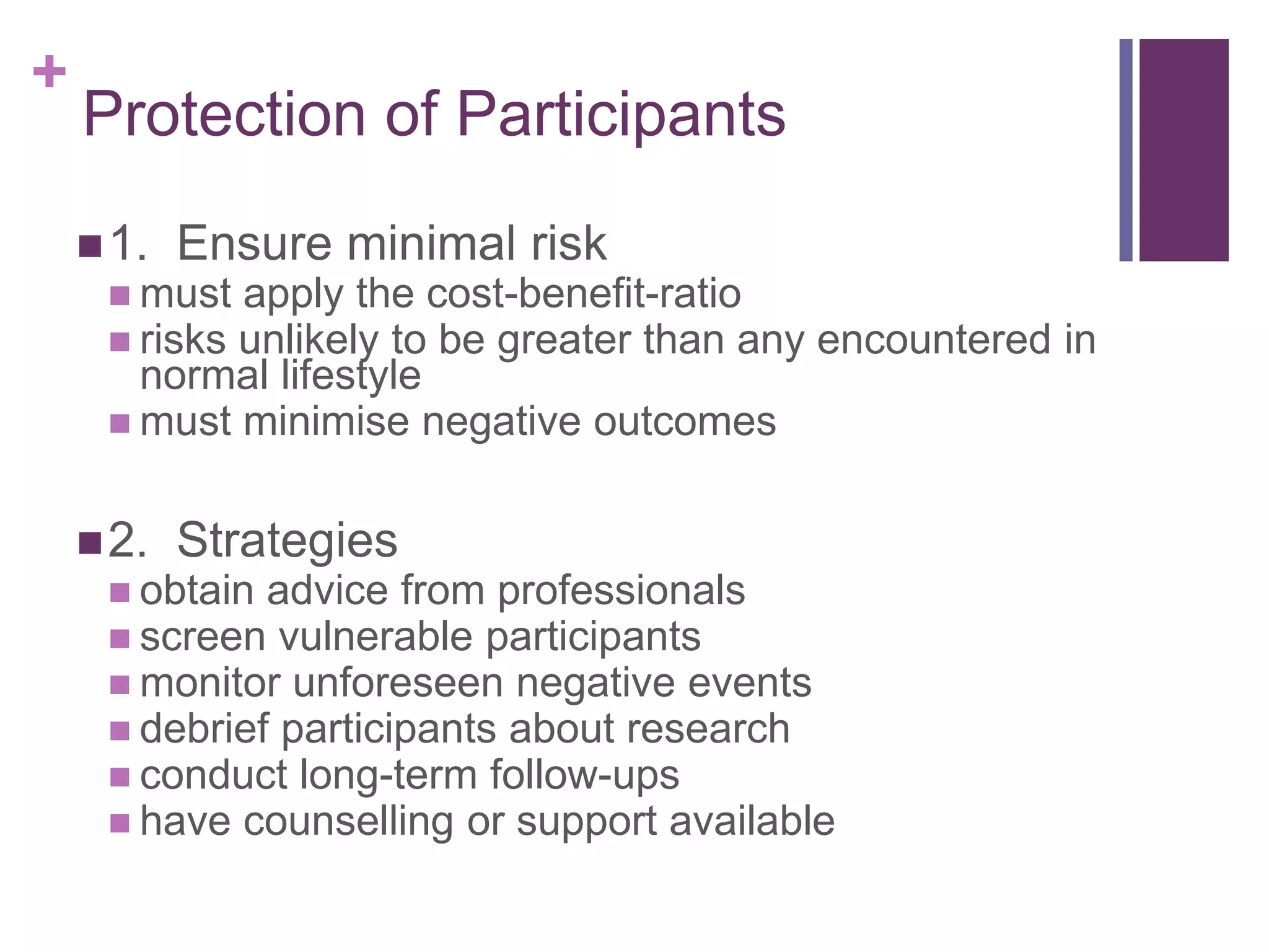 +
Protection of Participants
1. Ensure minimal risk
 must apply the cost-benefit-ratio
 risks unlikely to be greater than any encountered in
normal lifestyle
 must minimise negative outcomes
2. Strategies
 obtain advice from professionals
 screen vulnerable participants
 monitor unforeseen negative events
 debrief participants about research
 conduct long-term follow-ups
 have counselling or support available
 