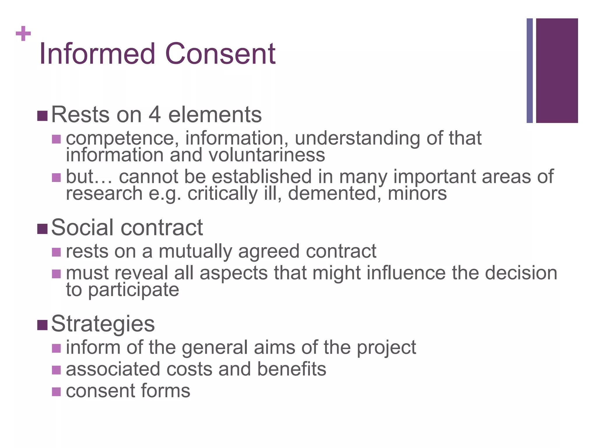 +
Informed Consent
Rests on 4 elements
 competence, information, understanding of that
information and voluntariness
 but… cannot be established in many important areas of
research e.g. critically ill, demented, minors
Social contract
 rests on a mutually agreed contract
 must reveal all aspects that might influence the decision
to participate
Strategies
 inform of the general aims of the project
 associated costs and benefits
 consent forms
 