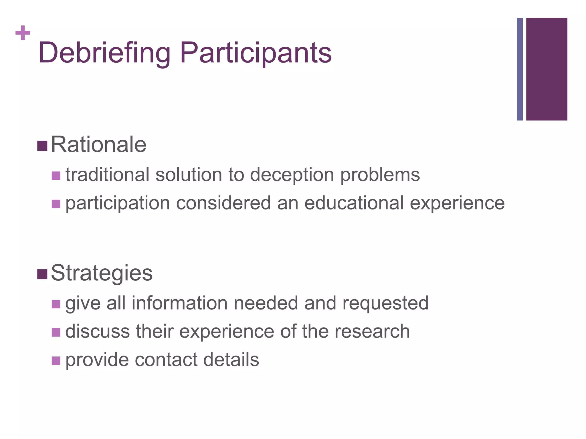 +
Debriefing Participants
Rationale
 traditional solution to deception problems
 participation considered an educational experience
Strategies
 give all information needed and requested
 discuss their experience of the research
 provide contact details
 