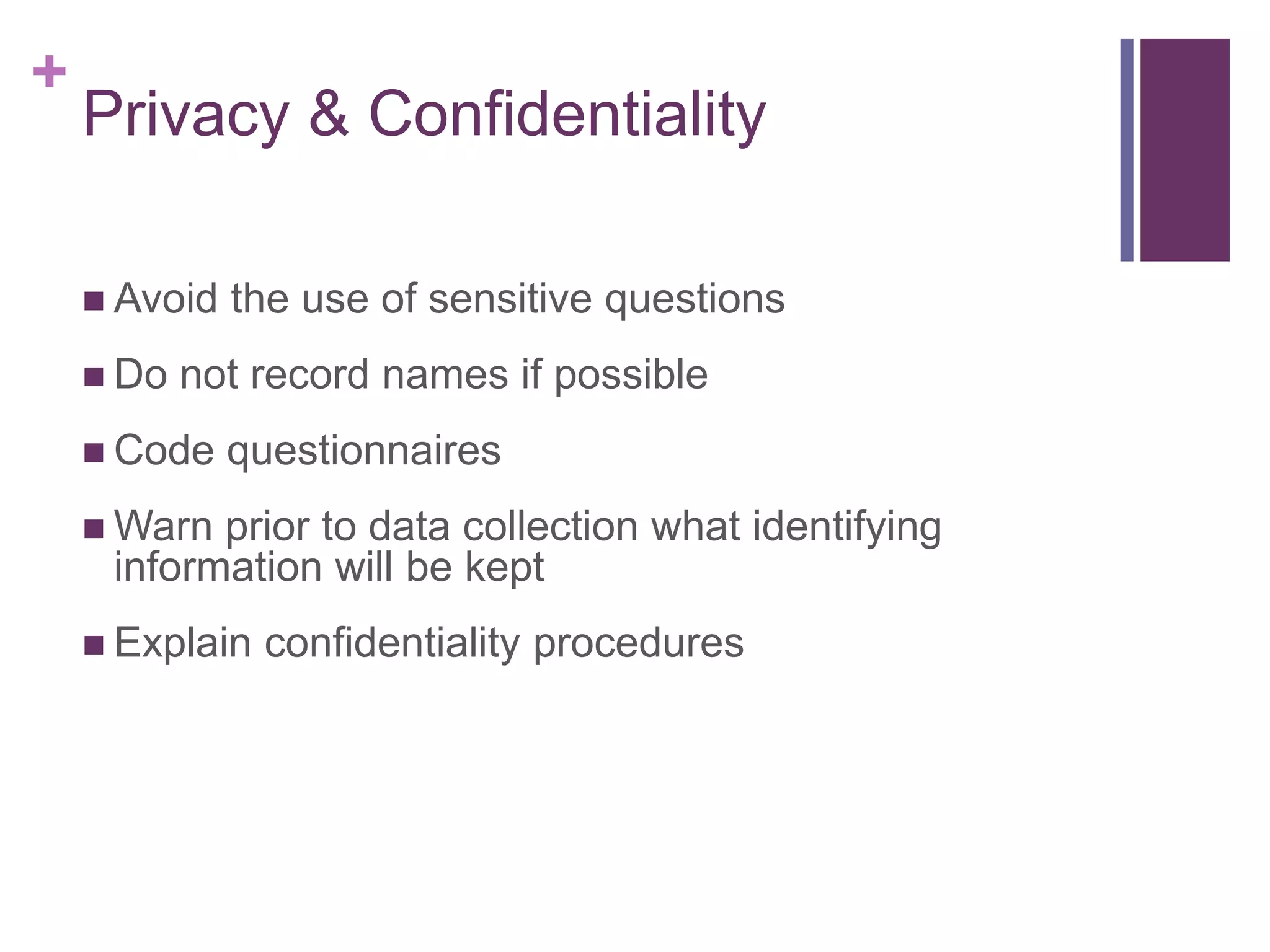 +
Privacy & Confidentiality
 Avoid the use of sensitive questions
 Do not record names if possible
 Code questionnaires
 Warn prior to data collection what identifying
information will be kept
 Explain confidentiality procedures
 