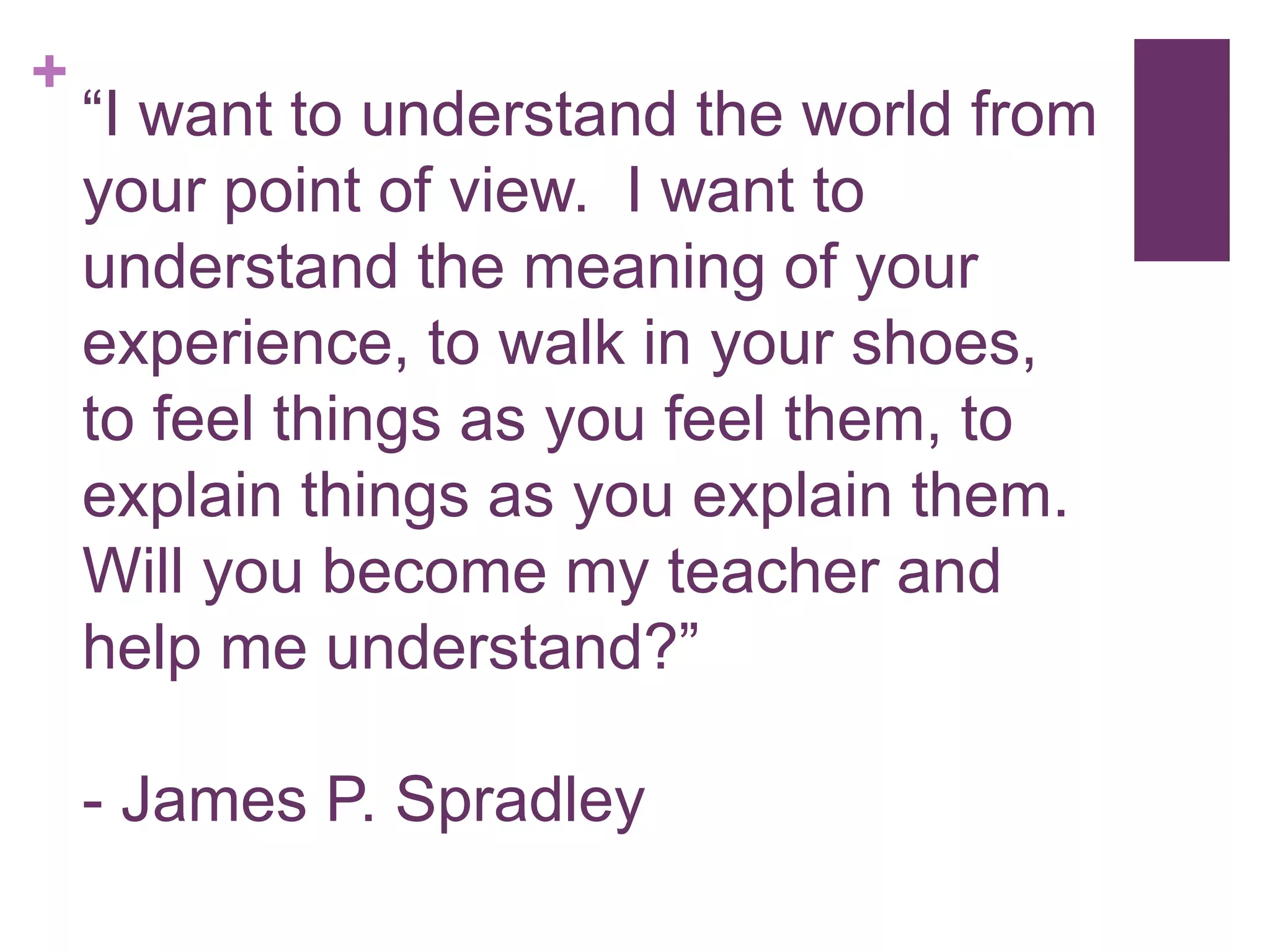 +
“I want to understand the world from
your point of view. I want to
understand the meaning of your
experience, to walk in your shoes,
to feel things as you feel them, to
explain things as you explain them.
Will you become my teacher and
help me understand?”
- James P. Spradley
 