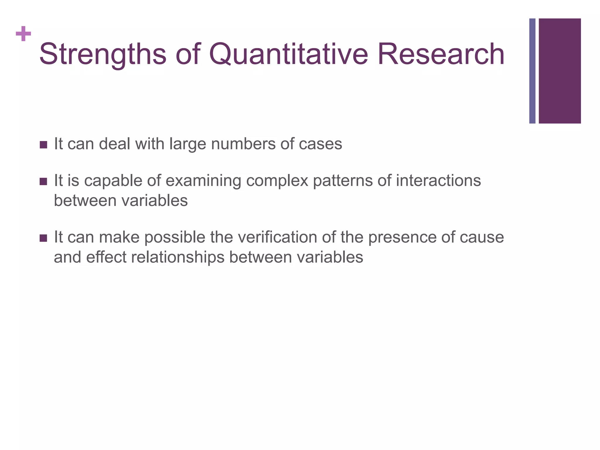 +
Strengths of Quantitative Research
 It can deal with large numbers of cases
 It is capable of examining complex patterns of interactions
between variables
 It can make possible the verification of the presence of cause
and effect relationships between variables
 