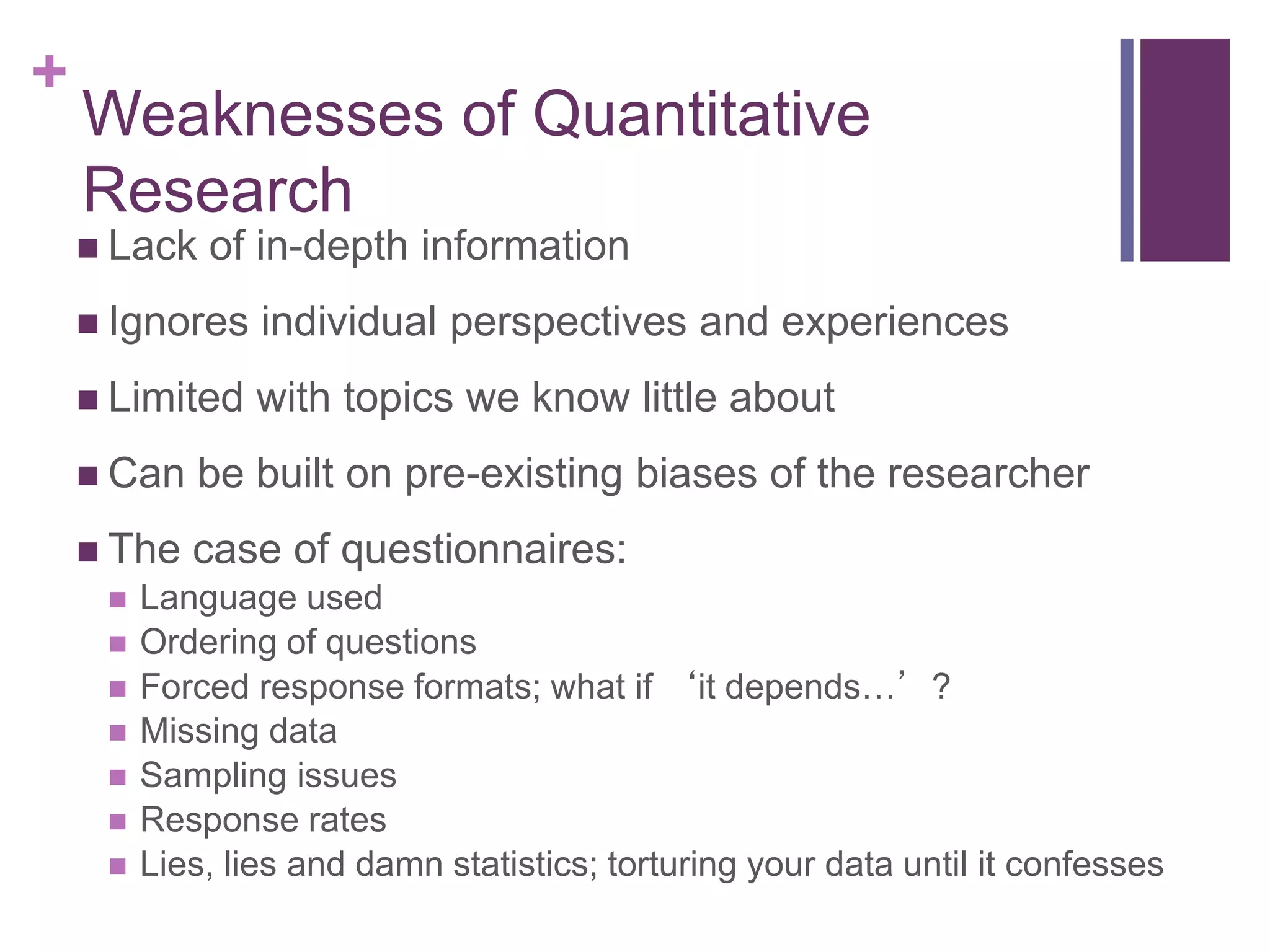 +
Weaknesses of Quantitative
Research
 Lack of in-depth information
 Ignores individual perspectives and experiences
 Limited with topics we know little about
 Can be built on pre-existing biases of the researcher
 The case of questionnaires:
 Language used
 Ordering of questions
 Forced response formats; what if ‘it depends…’?
 Missing data
 Sampling issues
 Response rates
 Lies, lies and damn statistics; torturing your data until it confesses
 