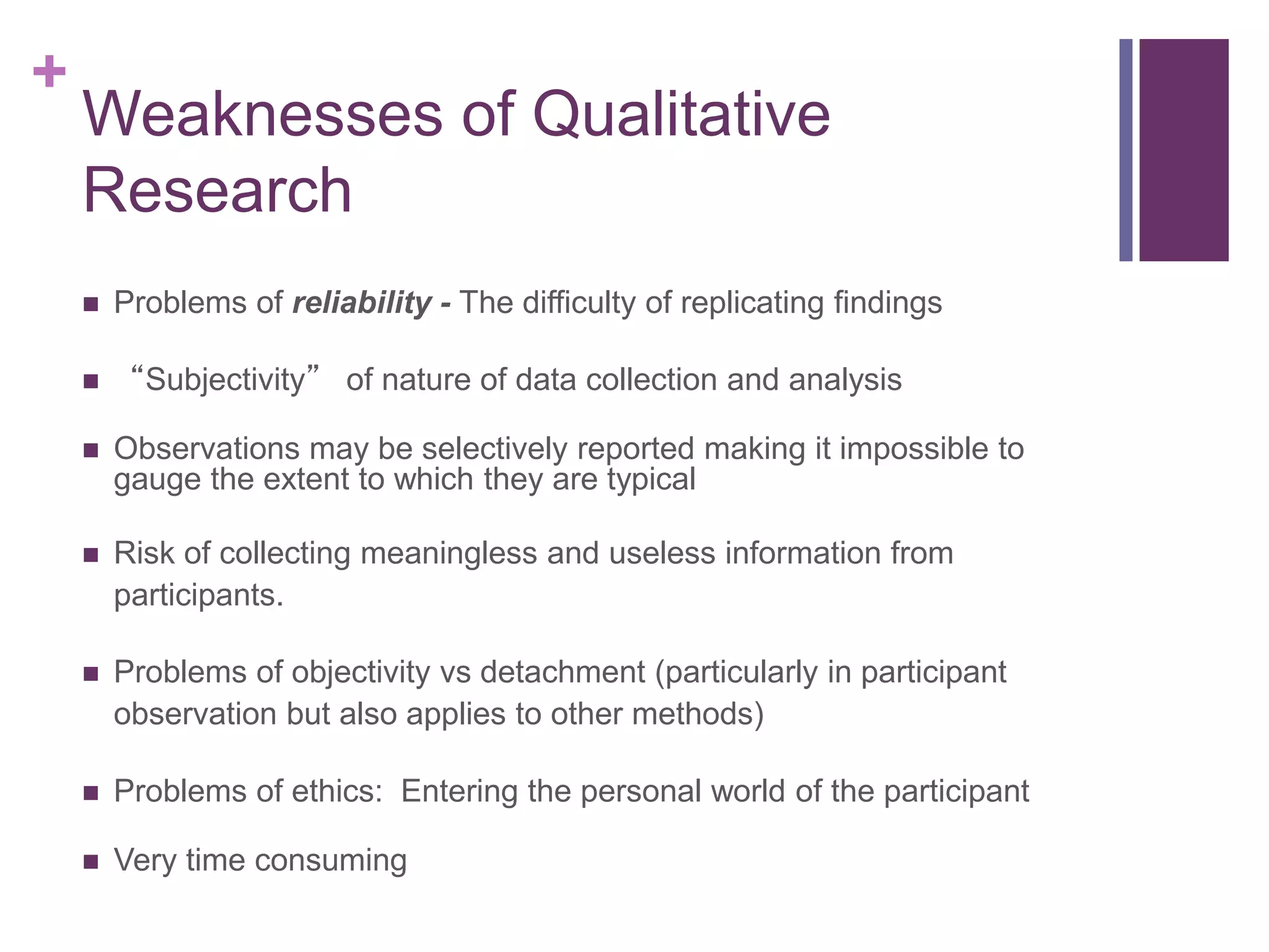 +
Weaknesses of Qualitative
Research
 Problems of reliability - The difficulty of replicating findings
 “Subjectivity” of nature of data collection and analysis
 Observations may be selectively reported making it impossible to
gauge the extent to which they are typical
 Risk of collecting meaningless and useless information from
participants.
 Problems of objectivity vs detachment (particularly in participant
observation but also applies to other methods)
 Problems of ethics: Entering the personal world of the participant
 Very time consuming
 