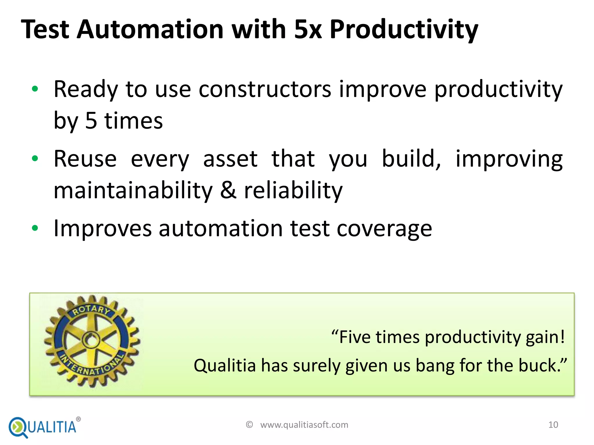Test Automation with 5x Productivity
• Ready to use constructors improve productivity
  by 5 times
• Reuse every asset that you build, improving
  maintainability & reliability
• Improves automation test coverage



                                “Five times productivity gain!
              Qualitia has surely given us bang for the buck.”

                    © www.qualitiasoft.com                 10
 