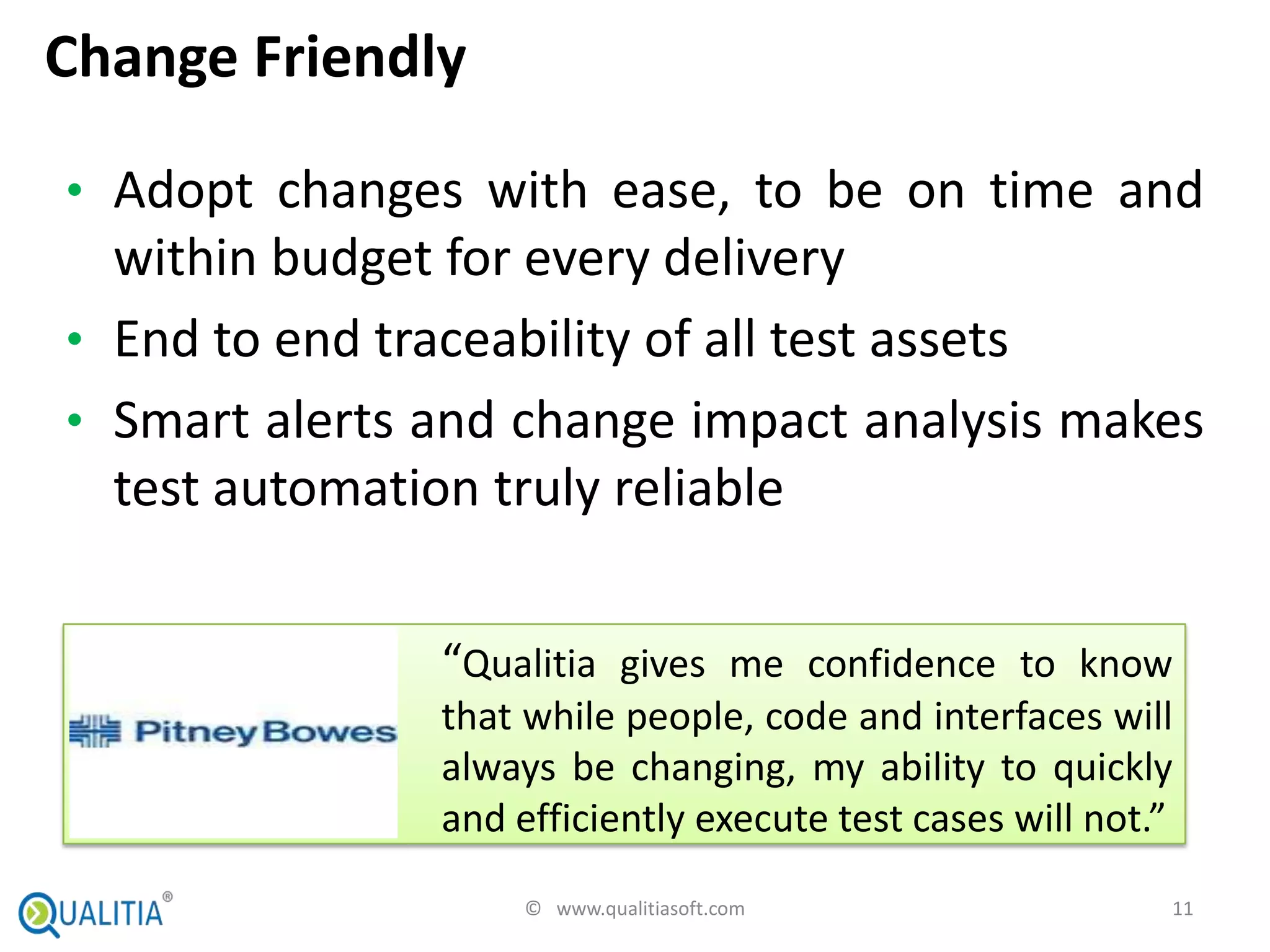 Change Friendly

• Adopt changes with ease, to be on time and
  within budget for every delivery
• End to end traceability of all test assets
• Smart alerts and change impact analysis makes
  test automation truly reliable


               “Qualitia gives me confidence to know
               that while people, code and interfaces will
               always be changing, my ability to quickly
               and efficiently execute test cases will not.”
                    © www.qualitiasoft.com                 11
 