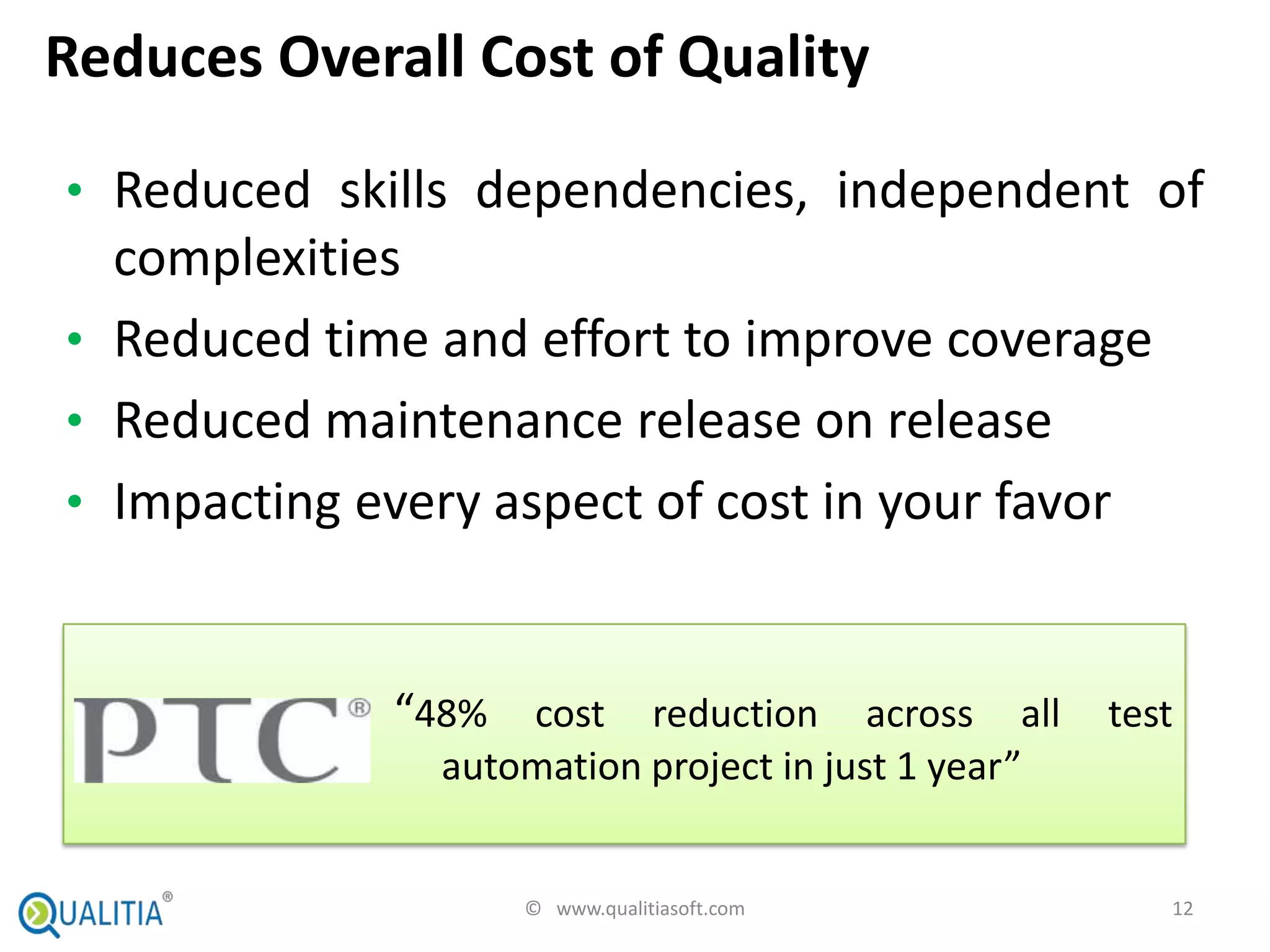 Reduces Overall Cost of Quality

• Reduced skills dependencies, independent of
  complexities
• Reduced time and effort to improve coverage
• Reduced maintenance release on release
• Impacting every aspect of cost in your favor



             “48% cost reduction across all test
               automation project in just 1 year”


                   © www.qualitiasoft.com           12
 