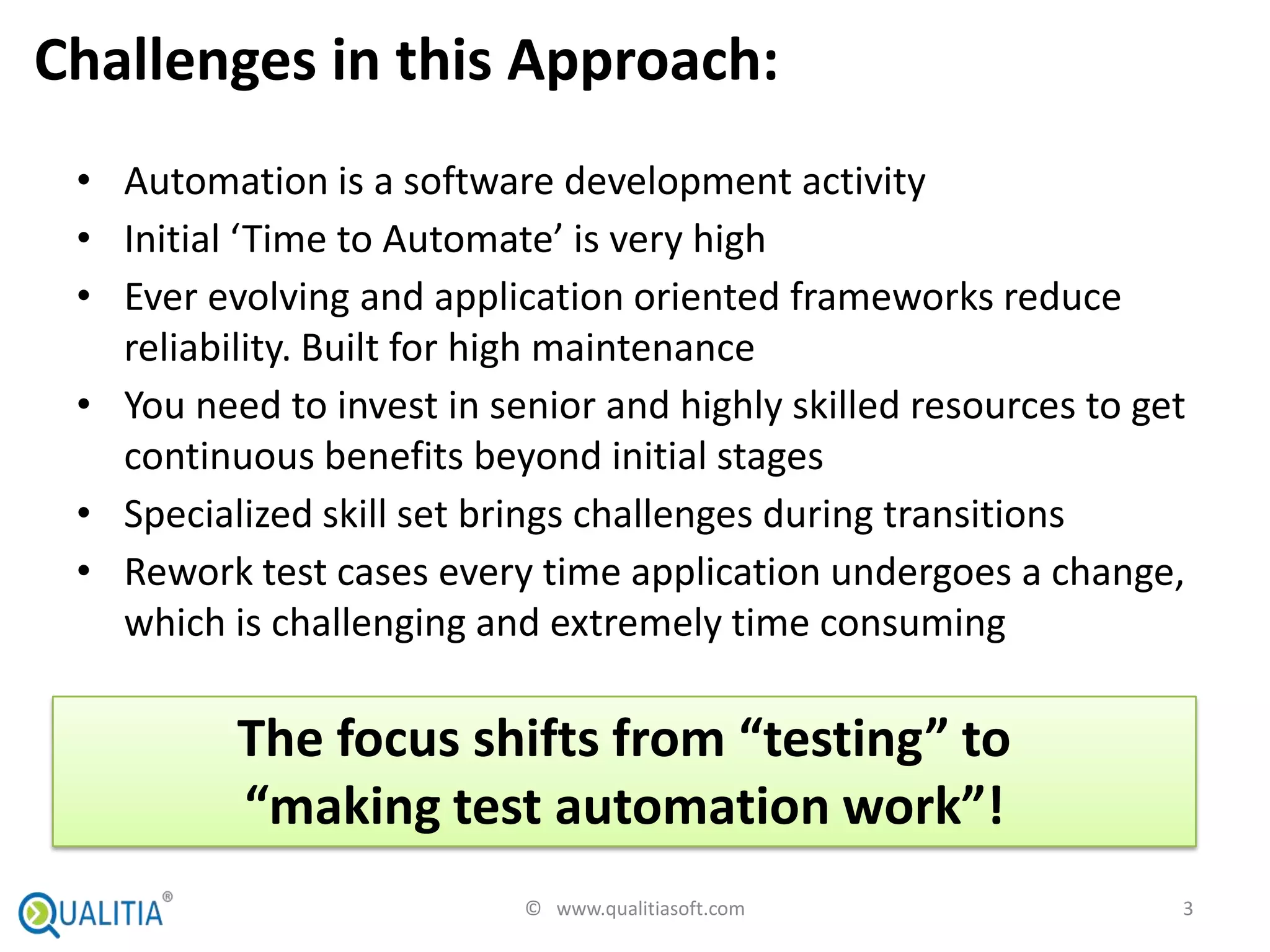 Challenges in this Approach:
 • Automation is a software development activity
 • Initial ‘Time to Automate’ is very high
 • Ever evolving and application oriented frameworks reduce
   reliability. Built for high maintenance
 • You need to invest in senior and highly skilled resources to get
   continuous benefits beyond initial stages
 • Specialized skill set brings challenges during transitions
 • Rework test cases every time application undergoes a change,
   which is challenging and extremely time consuming

          The focus shifts from “testing” to
          “making test automation work”!
                           © www.qualitiasoft.com                 3
 