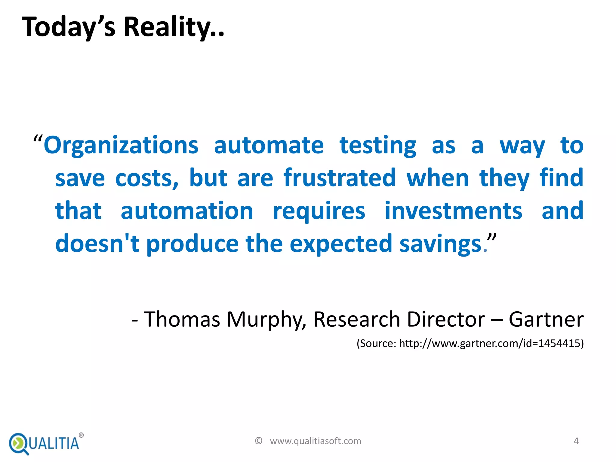 Today’s Reality..


“Organizations automate testing as a way to
  save costs, but are frustrated when they find
  that automation requires investments and
  doesn't produce the expected savings.”

         - Thomas Murphy, Research Director – Gartner
                                        (Source: http://www.gartner.com/id=1454415)




                    © www.qualitiasoft.com                                       4
 